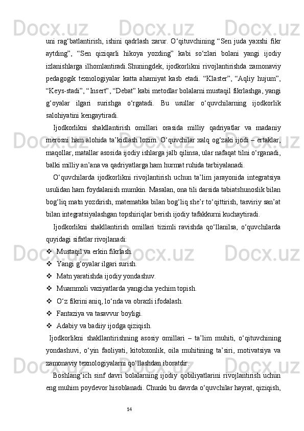 14uni   rag‘batlantirish,   ishini   qadrlash   zarur.   O‘qituvchining   “Sen   juda   yaxshi   fikr
aytding”,   “Sen   qiziqarli   hikoya   yozding”   kabi   so‘zlari   bolani   yangi   ijodiy
izlanishlarga   ilhomlantiradi.Shuningdek,   ijodkorlikni   rivojlantirishda   zamonaviy
pedagogik   texnologiyalar   katta   ahamiyat   kasb   etadi.   “Klaster”,   “Aqliy   hujum”,
“Keys-stadi”, “Insert”, “Debat” kabi metodlar bolalarni mustaqil fikrlashga, yangi
g‘oyalar   ilgari   surishga   o‘rgatadi.   Bu   usullar   o‘quvchilarning   ijodkorlik
salohiyatini kengaytiradi.
Ijodkorlikni   shakllantirish   omillari   orasida   milliy   qadriyatlar   va   madaniy
merosni ham alohida ta’kidlash lozim. O‘quvchilar xalq og‘zaki ijodi – ertaklar,
maqollar, matallar asosida ijodiy ishlarga jalb qilinsa, ular nafaqat tilni o‘rganadi,
balki milliy an’ana va qadriyatlarga ham hurmat ruhida tarbiyalanadi.
O‘quvchilarda   ijodkorlikni   rivojlantirish   uchun   ta’lim   jarayonida   integratsiya
usulidan ham foydalanish mumkin. Masalan, ona tili darsida tabiatshunoslik bilan
bog‘liq matn yozdirish, matematika bilan bog‘liq she’r to‘qittirish, tasviriy san’at
bilan integratsiyalashgan topshiriqlar berish ijodiy tafakkurni kuchaytiradi.
Ijodkorlikni   shakllantirish   omillari   tizimli   ravishda   qo‘llanilsa,   o‘quvchilarda
quyidagi sifatlar rivojlanadi:
 Mustaqil va erkin fikrlash.
 Yangi g‘oyalar ilgari surish.
 Matn yaratishda ijodiy yondashuv.
 Muammoli vaziyatlarda yangicha yechim topish.
 O‘z fikrini aniq, lo‘nda va obrazli ifodalash.
 Fantaziya va tasavvur boyligi.
 Adabiy va badiiy ijodga qiziqish.
  Ijodkorlikn i   shakllantirishning   asosiy   omillari   –   ta’lim   muhiti,   o‘qituvchining
yondashuvi,   o‘yin   faoliyati,   kitobxonlik,   oila   muhitining   ta’siri,   motivatsiya   va
zamonaviy texnologiyalarni qo‘llashdan iboratdir.
Boshlang‘ich   sinf   davri   bolalarning   ijodiy   qobiliyatlarini   rivojlantirish   uchun
eng muhim poydevor hisoblanadi. Chunki bu davrda o‘quvchilar hayrat, qiziqish, 
