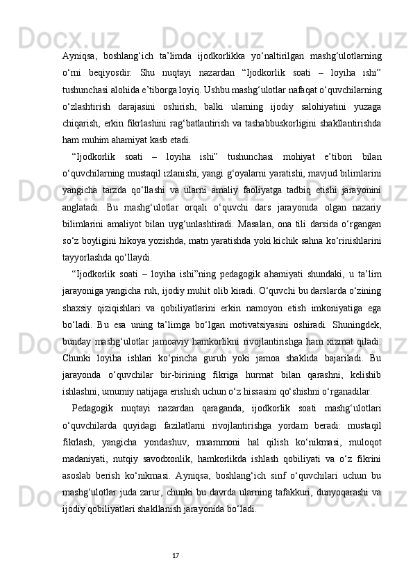 17Ayniqsa,   boshlang‘ich   ta’limda   ijodkorlikka   yo‘naltirilgan   mashg‘ulotlarning
o‘rni   beqiyosdir.   Shu   nuqtayi   nazardan   “Ijodkorlik   soati   –   loyiha   ishi”
tushunchasi alohida e’tiborga loyiq. Ushbu mashg‘ulotlar nafaqat o‘quvchilarning
o‘zlashtirish   darajasini   oshirish,   balki   ularning   ijodiy   salohiyatini   yuzaga
chiqarish, erkin fikrlashini rag‘batlantirish va tashabbuskorligini shakllantirishda
ham muhim ahamiyat kasb etadi.
“Ijodkorlik   soati   –   loyiha   ishi”   tushunchasi   mohiyat   e’tibori   bilan
o‘quvchilarning mustaqil izlanishi, yangi g‘oyalarni yaratishi, mavjud bilimlarini
yangicha   tarzda   qo‘llashi   va   ularni   amaliy   faoliyatga   tadbiq   etishi   jarayonini
anglatadi.   Bu   mashg‘ulotlar   orqali   o‘quvchi   dars   jarayonida   olgan   nazariy
bilimlarini   amaliyot   bilan   uyg‘unlashtiradi.   Masalan,   ona   tili   darsida   o‘rgangan
so‘z boyligini hikoya yozishda, matn yaratishda yoki kichik sahna ko‘rinishlarini
tayyorlashda qo‘llaydi.
“Ijodkorlik   soati   –   loyiha   ishi”ning   pedagogik   ahamiyati   shundaki,   u   ta’lim
jarayoniga yangicha ruh, ijodiy muhit olib kiradi. O‘quvchi bu darslarda o‘zining
shaxsiy   qiziqishlari   va   qobiliyatlarini   erkin   namoyon   etish   imkoniyatiga   ega
bo‘ladi.   Bu   esa   uning   ta’limga   bo‘lgan   motivatsiyasini   oshiradi.   Shuningdek,
bunday   mashg‘ulotlar   jamoaviy   hamkorlikni   rivojlantirishga   ham   xizmat   qiladi.
Chunki   loyiha   ishlari   ko‘pincha   guruh   yoki   jamoa   shaklida   bajariladi.   Bu
jarayonda   o‘quvchilar   bir-birining   fikriga   hurmat   bilan   qarashni,   kelishib
ishlashni, umumiy natijaga erishish uchun o‘z hissasini qo‘shishni o‘rganadilar.
Pedagogik   nuqtayi   nazardan   qaraganda,   ijodkorlik   soati   mashg‘ulotlari
o‘quvchilarda   quyidagi   fazilatlarni   rivojlantirishga   yordam   beradi:   mustaqil
fikrlash,   yangicha   yondashuv,   muammoni   hal   qilish   ko‘nikmasi,   muloqot
madaniyati,   nutqiy   savodxonlik,   hamkorlikda   ishlash   qobiliyati   va   o‘z   fikrini
asoslab   berish   ko‘nikmasi.   Ayniqsa,   boshlang‘ich   sinf   o‘quvchilari   uchun   bu
mashg‘ulotlar   juda   zarur,   chunki   bu   davrda   ularning   tafakkuri,   dunyoqarashi   va
ijodiy qobiliyatlari shakllanish jarayonida bo‘ladi. 