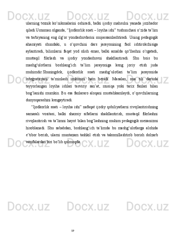 19ularning   texnik   ko‘nikmalarini   oshiradi,   balki   ijodiy   mahsulni   yanada   jozibador
qiladi.Umuman olganda, “Ijodkorlik soati – loyiha ishi” tushunchasi o‘zida ta’lim
va   tarbiyaning   eng   ilg‘or   yondashuvlarini   mujassamlashtiradi.   Uning   pedagogik
ahamiyati   shundaki,   u   o‘quvchini   dars   jarayonining   faol   ishtirokchisiga
aylantiradi,   bilimlarni   faqat   yod   olish   emas,   balki   amalda   qo‘llashni   o‘rgatadi,
mustaqil   fikrlash   va   ijodiy   yondashuvni   shakllantiradi.   Shu   bois   bu
mashg‘ulotlarni   boshlang‘ich   ta’lim   jarayoniga   keng   joriy   etish   juda
muhimdir.Shuningdek,   ijodkorlik   soati   mashg‘ulotlari   ta’lim   jarayonida
integratsiyani   ta’minlash   imkonini   ham   beradi.   Masalan,   ona   tili   darsida
tayyorlangan   loyiha   ishlari   tasviriy   san’at,   musiqa   yoki   tarix   fanlari   bilan
bog‘lanishi   mumkin.   Bu  esa   fanlararo  aloqani   mustahkamlaydi,   o‘quvchilarning
dunyoqarashini kengaytiradi.
  “Ijodkorlik soati – loyiha ishi” nafaqat ijodiy qobiliyatlarni rivojlantirishning
samarali   vositasi,   balki   shaxsiy   sifatlarni   shakllantirish,   mustaqil   fikrlashni
rivojlantirish va ta’limni hayot bilan bog‘lashning muhim pedagogik mexanizmi
hisoblanadi.   Shu   sababdan,   boshlang‘ich   ta’limda   bu   mashg‘ulotlarga   alohida
e’tibor   berish,   ularni   muntazam   tashkil   etish   va   takomillashtirib   borish   dolzarb
vazifalardan biri bo‘lib qolmoqda. 
