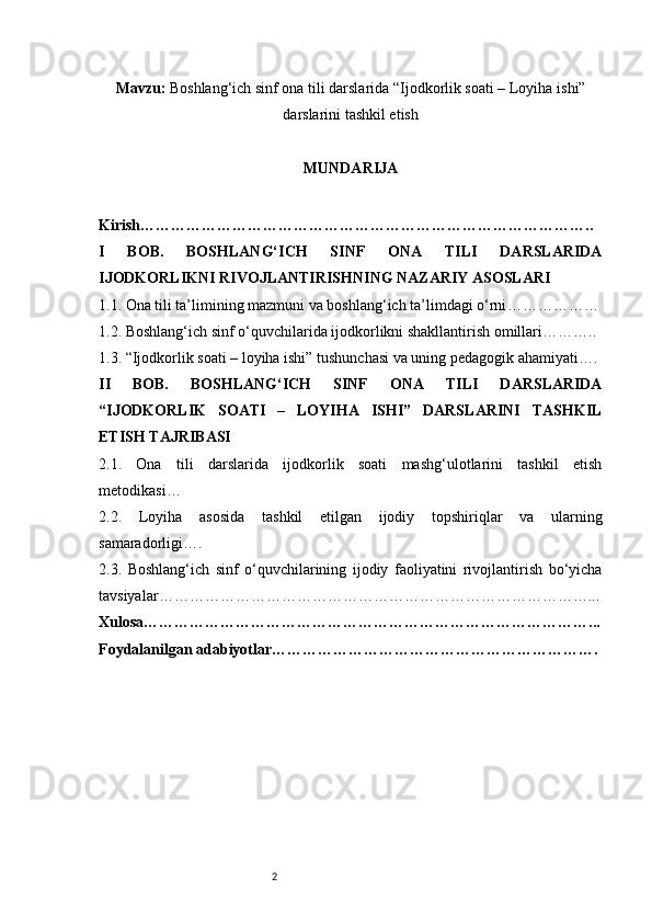 2Mavzu:   Boshlang‘ich sinf ona tili darslarida “Ijodkorlik soati – Loyiha   ishi”
darslarini tashkil etish
MUNDARIJA
Kirish ……………………………………………………………………………..
I   BOB.   BOSHLANG‘ICH   SINF   ONA   TILI   DARSLARIDA
IJODKORLIKNI RIVOJLANTIRISHNING NAZARIY ASOSLARI
1.1. Ona tili ta’limining mazmuni va boshlang‘ich ta’limdagi o‘rni ………………
1.2. Boshlang‘ich sinf o‘quvchilarida ijodkorlikni shakllantirish omillari ………..
1.3. “Ijodkorlik soati – loyiha ishi” tushunchasi va uning pedagogik ahamiyati ….
II   BOB.   BOSHLANG‘ICH   SINF   ONA   TILI   DARSLARIDA
“IJODKORLIK   SOATI   –   LOYIHA   ISHI”   DARSLARINI   TASHKIL
ETISH TAJRIBASI
2.1.   Ona   tili   darslarida   ijodkorlik   soati   mashg‘ulotlarini   tashkil   etish
metodikasi …
2.2.   Loyiha   asosida   tashkil   etilgan   ijodiy   topshiriqlar   va   ularning
samaradorligi ….
2.3.   Boshlang‘ich   sinf   o‘quvchilarining   ijodiy   faoliyatini   rivojlantirish   bo‘yicha
tavsiyalar …………………………………………………………………………...
Xulosa ……………………………………………………………………………...
Foydalanilgan adabiyotlar ………………………………………………………. 