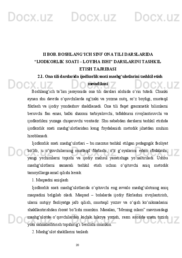 20II BOB. BOSHLANG‘ICH SINF ONA TILI DARSLARIDA
“IJODKORLIK SOATI – LOYIHA ISHI” DARSLARINI TASHKIL
ETISH TAJRIBASI
2.1. Ona tili darslarida ijodkorlik soati mashg‘ulotlarini tashkil etish
metodikasi
Boshlang‘ich   ta’lim   jarayonida   ona   tili   darslari   alohida   o‘rin   tutadi.   Chunki
aynan   shu   davrda   o‘quvchilarda   og‘zaki   va   yozma   nutq,   so‘z   boyligi,   mustaqil
fikrlash   va   ijodiy   yondashuv   shakllanadi.   Ona   tili   faqat   grammatik   bilimlarni
beruvchi   fan   emas,   balki   shaxsni   tarbiyalovchi,   tafakkurni   rivojlantiruvchi   va
ijodkorlikni yuzaga chiqaruvchi vositadir. Shu sababdan darslarni tashkil etishda
ijodkorlik   soati   mashg‘ulotlaridan   keng   foydalanish   metodik   jihatdan   muhim
hisoblanadi.
Ijodkorlik soati mashg‘ulotlari – bu maxsus tashkil etilgan pedagogik faoliyat
bo‘lib,   u   o‘quvchilarning   mustaqil   fikrlashi,   o‘z   g‘oyalarini   erkin   ifodalashi,
yangi   yechimlarni   topishi   va   ijodiy   mahsul   yaratishiga   yo‘naltiriladi.   Ushbu
mashg‘ulotlarni   samarali   tashkil   etish   uchun   o‘qituvchi   aniq   metodik
tamoyillarga amal qilishi kerak.
1. Maqsadni aniqlash
Ijodkorlik   soati   mashg‘ulotlarida   o‘qituvchi   eng   avvalo   mashg‘ulotning   aniq
maqsadini   belgilab   oladi.   Maqsad   –   bolalarda   ijodiy   fikrlashni   rivojlantirish,
ularni   nutqiy   faoliyatga   jalb   qilish,   mustaqil   yozuv   va   o‘qish   ko‘nikmalarini
shakllantirishdan iborat bo‘lishi mumkin. Masalan, “Mening oilam” mavzusidagi
mashg‘ulotda   o‘quvchilardan   kichik   hikoya   yozish,   rasm   asosida   matn   tuzish
yoki sahnalashtirish topshirig‘i berilishi mumkin.
2. Mashg‘ulot shakllarini tanlash 