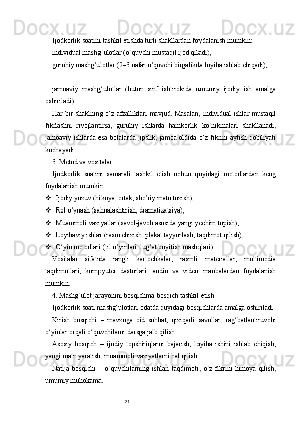 21Ijodkorlik soatini tashkil etishda turli shakllardan foydalanish mumkin:
individual mashg‘ulotlar (o‘quvchi mustaqil ijod qiladi),
guruhiy mashg‘ulotlar (2–3 nafar o‘quvchi birgalikda loyiha ishlab chiqadi),
jamoaviy   mashg‘ulotlar   (butun   sinf   ishtirokida   umumiy   ijodiy   ish   amalga
oshiriladi).
Har bir shaklning o‘z afzalliklari mavjud. Masalan,  individual  ishlar  mustaqil
fikrlashni   rivojlantirsa,   guruhiy   ishlarda   hamkorlik   ko‘nikmalari   shakllanadi,
jamoaviy ishlarda esa bolalarda jipslik, jamoa oldida o‘z fikrini aytish qobiliyati
kuchayadi.
3. Metod va vositalar
Ijodkorlik   soatini   samarali   tashkil   etish   uchun   quyidagi   metodlardan   keng
foydalanish mumkin:
 Ijodiy yozuv (hikoya, ertak, she’riy matn tuzish),
 Rol o‘ynash (sahnalashtirish, dramatizatsiya),
 Muammoli vaziyatlar (savol-javob asosida yangi yechim topish),
 Loyihaviy ishlar (rasm chizish, plakat tayyorlash, taqdimot qilish),
 O‘yin metodlari (til o‘yinlari, lug‘at boyitish mashqlari).
Vositalar   sifatida   rangli   kartochkalar,   rasmli   materiallar,   multimedia
taqdimotlari,   kompyuter   dasturlari,   audio   va   video   manbalardan   foydalanish
mumkin.
4. Mashg‘ulot jarayonini bosqichma-bosqich tashkil etish
Ijodkorlik soati mashg‘ulotlari odatda quyidagi bosqichlarda amalga oshiriladi:
Kirish   bosqichi   –   mavzuga   oid   suhbat,   qiziqarli   savollar,   rag‘batlantiruvchi
o‘yinlar orqali o‘quvchilarni darsga jalb qilish.
Asosiy   bosqich   –   ijodiy   topshiriqlarni   bajarish,   loyiha   ishini   ishlab   chiqish,
yangi matn yaratish, muammoli vaziyatlarni hal qilish.
Natija   bosqichi   –   o‘quvchilarning   ishlari   taqdimoti,   o‘z   fikrini   himoya   qilish,
umumiy muhokama. 