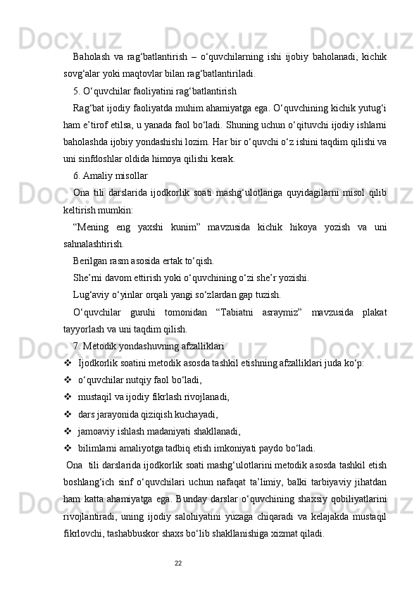 22Baholash   va   rag‘batlantirish   –   o‘quvchilarning   ishi   ijobiy   baholanadi,   kichik
sovg‘alar yoki maqtovlar bilan rag‘batlantiriladi.
5. O‘quvchilar faoliyatini rag‘batlantirish
Rag‘bat ijodiy faoliyatda muhim ahamiyatga ega. O‘quvchining kichik yutug‘i
ham e’tirof etilsa, u yanada faol bo‘ladi. Shuning uchun o‘qituvchi ijodiy ishlarni
baholashda ijobiy yondashishi lozim. Har bir o‘quvchi o‘z ishini taqdim qilishi va
uni sinfdoshlar oldida himoya qilishi kerak.
6. Amaliy misollar
Ona   tili   darslarida   ijodkorlik   soati   mashg‘ulotlariga   quyidagilarni   misol   qilib
keltirish mumkin:
“Mening   eng   yaxshi   kunim”   mavzusida   kichik   hikoya   yozish   va   uni
sahnalashtirish.
Berilgan rasm asosida ertak to‘qish.
She’rni davom ettirish yoki o‘quvchining o‘zi she’r yozishi.
Lug‘aviy o‘yinlar orqali yangi so‘zlardan gap tuzish.
O‘quvchilar   guruhi   tomonidan   “Tabiatni   asraymiz”   mavzusida   plakat
tayyorlash va uni taqdim qilish.
7. Metodik yondashuvning afzalliklari
 Ijodkorlik soatini metodik asosda tashkil etishning afzalliklari juda ko‘p:
 o‘quvchilar nutqiy faol bo‘ladi,
 mustaqil va ijodiy fikrlash rivojlanadi,
 dars jarayonida qiziqish kuchayadi,
 jamoaviy ishlash madaniyati shakllanadi,
 bilimlarni amaliyotga tadbiq etish imkoniyati paydo bo‘ladi.
 Ona    tili darslarida ijodkorlik soati mashg‘ulotlarini metodik asosda tashkil etish
boshlang‘ich   sinf   o‘quvchilari   uchun   nafaqat   ta’limiy,   balki   tarbiyaviy   jihatdan
ham   katta   ahamiyatga   ega.   Bunday   darslar   o‘quvchining   shaxsiy   qobiliyatlarini
rivojlantiradi,   uning   ijodiy   salohiyatini   yuzaga   chiqaradi   va   kelajakda   mustaqil
fikrlovchi, tashabbuskor shaxs bo‘lib shakllanishiga xizmat qiladi. 