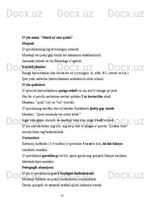 23O‘yin nomi: “Sehrli so‘zlar qutisi”
Maqsad:
O‘quvchilarning lug‘at boyligini oshirish.
Mustaqil va ijodiy gap tuzish ko‘nikmasini shakllantirish.
Jamoada ishlash va tez fikrlashga o‘rgatish.
Kerakli jihozlar:
Rangli kartochkalar (har birida bir so‘z yozilgan: ot, sifat, fe’l, ravish va h.k.).
Quti yoki xaltacha (kartochkalarni aralashtirib olish uchun).
O‘yin qoidalari:
O‘qituvchi kartochkalarni  qutiga soladi  va uni sinf o‘rtasiga qo‘yadi.
Har bir o‘quvchi navbatma-navbat qutidan  2 ta kartochka  oladi.
Masalan, “qush” (ot) va “tez” (ravish).
O‘quvchining vazifasi shu so‘zlardan foydalanib  ijodiy gap tuzish .
Masalan: “Qush osmonda tez uchib ketdi.”
Agar bola gapni chiroyli va mantiqli tuza olsa, unga  1 ball  beriladi.
O‘yin oxirida ballar yig‘ilib, eng ko‘p ball to‘plagan o‘quvchi “Ijodkor bola” 
unvoni bilan rag‘batlantiriladi.
Variantlari:
Kattaroq sinflarda (3–4-sinflar) o‘quvchilar  3 ta so‘z  olib,  kichik hikoya  
tuzishlari mumkin.
O‘quvchilarni  guruhlar ga bo‘lib, qaysi guruh eng qiziqarli hikoya tuzishini 
baholash ham mumkin.
Pedagogik ahamiyati:
O‘yin o‘quvchilarning  so‘z boyligini faollashtiradi .
Mustaqil fikrlash va ijodiy yondashuvni rivojlantiradi.
Darsni qiziqarli va samarali tashkil qilish imkonini beradi. 