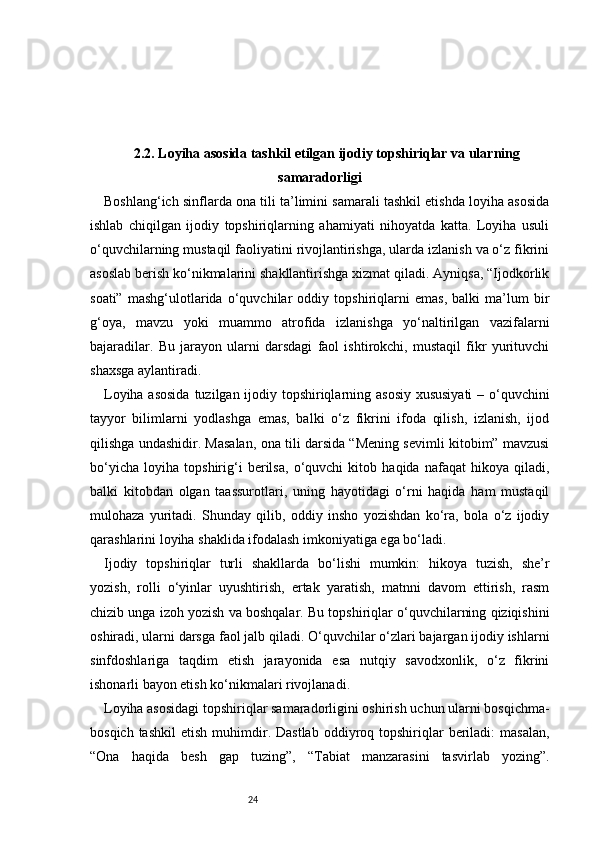 242.2. Loyiha asosida tashkil etilgan ijodiy topshiriqlar va ularning
samaradorligi
Boshlang‘ich sinflarda ona tili ta’limini samarali tashkil etishda loyiha asosida
ishlab   chiqilgan   ijodiy   topshiriqlarning   ahamiyati   nihoyatda   katta.   Loyiha   usuli
o‘quvchilarning mustaqil faoliyatini rivojlantirishga, ularda izlanish va o‘z fikrini
asoslab berish ko‘nikmalarini shakllantirishga xizmat qiladi. Ayniqsa, “Ijodkorlik
soati”   mashg‘ulotlarida   o‘quvchilar   oddiy   topshiriqlarni   emas,   balki   ma’lum   bir
g‘oya,   mavzu   yoki   muammo   atrofida   izlanishga   yo‘naltirilgan   vazifalarni
bajaradilar.   Bu   jarayon   ularni   darsdagi   faol   ishtirokchi,   mustaqil   fikr   yurituvchi
shaxsga aylantiradi.
Loyiha asosida  tuzilgan ijodiy topshiriqlarning asosiy xususiyati  – o‘quvchini
tayyor   bilimlarni   yodlashga   emas,   balki   o‘z   fikrini   ifoda   qilish,   izlanish,   ijod
qilishga undashidir. Masalan, ona tili darsida “Mening sevimli kitobim” mavzusi
bo‘yicha   loyiha   topshirig‘i   berilsa,   o‘quvchi   kitob   haqida   nafaqat   hikoya   qiladi,
balki   kitobdan   olgan   taassurotlari,   uning   hayotidagi   o‘rni   haqida   ham   mustaqil
mulohaza   yuritadi.   Shunday   qilib,   oddiy   insho   yozishdan   ko‘ra,   bola   o‘z   ijodiy
qarashlarini loyiha shaklida ifodalash imkoniyatiga ega bo‘ladi.
Ijodiy   topshiriqlar   turli   shakllarda   bo‘lishi   mumkin:   hikoya   tuzish,   she’r
yozish,   rolli   o‘yinlar   uyushtirish,   ertak   yaratish,   matnni   davom   ettirish,   rasm
chizib unga izoh yozish va boshqalar. Bu topshiriqlar o‘quvchilarning qiziqishini
oshiradi, ularni darsga faol jalb qiladi. O‘quvchilar o‘zlari bajargan ijodiy ishlarni
sinfdoshlariga   taqdim   etish   jarayonida   esa   nutqiy   savodxonlik,   o‘z   fikrini
ishonarli bayon etish ko‘nikmalari rivojlanadi.
Loyiha asosidagi topshiriqlar samaradorligini oshirish uchun ularni bosqichma-
bosqich  tashkil   etish  muhimdir.  Dastlab  oddiyroq  topshiriqlar  beriladi:   masalan,
“Ona   haqida   besh   gap   tuzing”,   “Tabiat   manzarasini   tasvirlab   yozing”. 