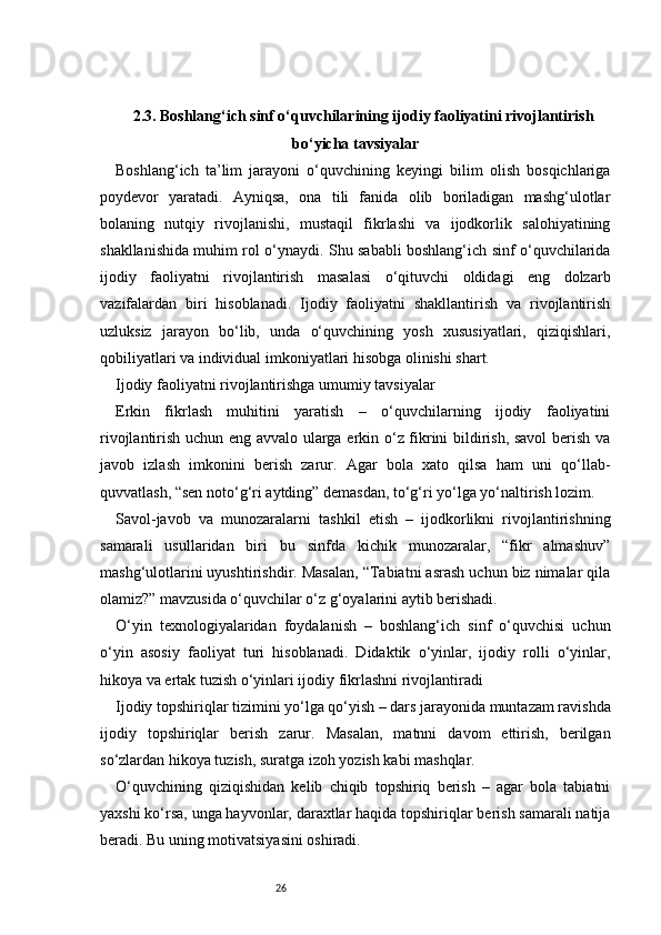 262.3. Boshlang‘ich sinf o‘quvchilarining ijodiy faoliyatini rivojlantirish
bo‘yicha tavsiyalar
Boshlang‘ich   ta’lim   jarayoni   o‘quvchining   keyingi   bilim   olish   bosqichlariga
poydevor   yaratadi.   Ayniqsa,   ona   tili   fanida   olib   boriladigan   mashg‘ulotlar
bolaning   nutqiy   rivojlanishi,   mustaqil   fikrlashi   va   ijodkorlik   salohiyatining
shakllanishida muhim rol o‘ynaydi. Shu sababli boshlang‘ich sinf o‘quvchilarida
ijodiy   faoliyatni   rivojlantirish   masalasi   o‘qituvchi   oldidagi   eng   dolzarb
vazifalardan   biri   hisoblanadi.   Ijodiy   faoliyatni   shakllantirish   va   rivojlantirish
uzluksiz   jarayon   bo‘lib,   unda   o‘quvchining   yosh   xususiyatlari,   qiziqishlari,
qobiliyatlari va individual imkoniyatlari hisobga olinishi shart.
Ijodiy faoliyatni rivojlantirishga umumiy tavsiyalar
Erkin   fikrlash   muhitini   yaratish   –   o‘quvchilarning   ijodiy   faoliyatini
rivojlantirish uchun eng avvalo ularga erkin o‘z fikrini bildirish, savol berish va
javob   izlash   imkonini   berish   zarur.   Agar   bola   xato   qilsa   ham   uni   qo‘llab-
quvvatlash, “sen noto‘g‘ri aytding” demasdan, to‘g‘ri yo‘lga yo‘naltirish lozim.
Savol-javob   va   munozaralarni   tashkil   etish   –   ijodkorlikni   rivojlantirishning
samarali   usullaridan   biri   bu   sinfda   kichik   munozaralar,   “fikr   almashuv”
mashg‘ulotlarini uyushtirishdir. Masalan, “Tabiatni asrash uchun biz nimalar qila
olamiz?” mavzusida o‘quvchilar o‘z g‘oyalarini aytib berishadi.
O‘yin   texnologiyalaridan   foydalanish   –   boshlang‘ich   sinf   o‘quvchisi   uchun
o‘yin   asosiy   faoliyat   turi   hisoblanadi.   Didaktik   o‘yinlar,   ijodiy   rolli   o‘yinlar,
hikoya va ertak tuzish o‘yinlari ijodiy fikrlashni rivojlantiradi
Ijodiy topshiriqlar tizimini yo‘lga qo‘yish – dars jarayonida muntazam ravishda
ijodiy   topshiriqlar   berish   zarur.   Masalan,   matnni   davom   ettirish,   berilgan
so‘zlardan hikoya tuzish, suratga izoh yozish kabi mashqlar.
O‘quvchining   qiziqishidan   kelib   chiqib   topshiriq   berish   –   agar   bola   tabiatni
yaxshi ko‘rsa, unga hayvonlar, daraxtlar haqida topshiriqlar berish samarali natija
beradi. Bu uning motivatsiyasini oshiradi. 