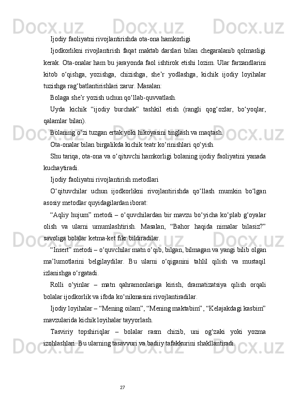 27Ijodiy faoliyatni rivojlantirishda ota-ona hamkorligi
Ijodkorlikni   rivojlantirish   faqat   maktab   darslari   bilan   chegaralanib   qolmasligi
kerak. Ota-onalar ham bu jarayonda faol ishtirok etishi lozim. Ular farzandlarini
kitob   o‘qishga,   yozishga,   chizishga,   she’r   yodlashga,   kichik   ijodiy   loyihalar
tuzishga rag‘batlantirishlari zarur. Masalan:
Bolaga she’r yozish uchun qo‘llab-quvvatlash.
Uyda   kichik   “ijodiy   burchak”   tashkil   etish   (rangli   qog‘ozlar,   bo‘yoqlar,
qalamlar bilan).
Bolaning o‘zi tuzgan ertak yoki hikoyasini tinglash va maqtash.
Ota-onalar bilan birgalikda kichik teatr ko‘rinishlari qo‘yish.
Shu tariqa, ota-ona va o‘qituvchi hamkorligi bolaning ijodiy faoliyatini yanada
kuchaytiradi.
Ijodiy faoliyatni rivojlantirish metodlari
O‘qituvchilar   uchun   ijodkorlikni   rivojlantirishda   qo‘llash   mumkin   bo‘lgan
asosiy metodlar quyidagilardan iborat:
“Aqliy hujum” metodi – o‘quvchilardan bir  mavzu bo‘yicha ko‘plab g‘oyalar
olish   va   ularni   umumlashtirish.   Masalan,   “Bahor   haqida   nimalar   bilasiz?”
savoliga bolalar ketma-ket fikr bildiradilar.
“Insert” metodi – o‘quvchilar matn o‘qib, bilgan, bilmagan va yangi bilib olgan
ma’lumotlarini   belgilaydilar.   Bu   ularni   o‘qiganini   tahlil   qilish   va   mustaqil
izlanishga o‘rgatadi.
Rolli   o‘yinlar   –   matn   qahramonlariga   kirish,   dramatizatsiya   qilish   orqali
bolalar ijodkorlik va ifoda ko‘nikmasini rivojlantiradilar.
Ijodiy loyihalar – “Mening oilam”, “Mening maktabim”, “Kelajakdagi kasbim”
mavzularida kichik loyihalar tayyorlash.
Tasviriy   topshiriqlar   –   bolalar   rasm   chizib,   uni   og‘zaki   yoki   yozma
izohlashlari. Bu ularning tasavvuri va badiiy tafakkurini shakllantiradi. 