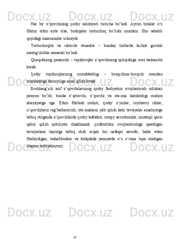 29Har   bir   o‘quvchining   ijodiy   salohiyati   turlicha   bo‘ladi.   Ayrim   bolalar   o‘z
fikrini   erkin   ayta   olsa,   boshqalar   tortinchoq   bo‘lishi   mumkin.   Shu   sababli
quyidagi muammolar uchraydi:
Tortinchoqlik   va   ishtirok   etmaslik   –   bunday   hollarda   kichik   guruhli
mashg‘ulotlar samarali bo‘ladi.
Qiziqishning   pasayishi   –   topshiriqlar   o‘quvchining   qiziqishiga   mos   tanlanishi
kerak.
Ijodiy   topshiriqlarning   murakkabligi   –   bosqichma-bosqich   osondan
murakkabga tamoyiliga amal qilish kerak.
Boshlang‘ich   sinf   o‘quvchilarining   ijodiy   faoliyatini   rivojlantirish   uzluksiz
jarayon   bo‘lib,   bunda   o‘qituvchi,   o‘quvchi   va   ota-ona   hamkorligi   muhim
ahamiyatga   ega.   Erkin   fikrlash   muhiti,   ijodiy   o‘yinlar,   loyihaviy   ishlar,
o‘quvchilarni  rag‘batlantirish,  ota-onalarni   jalb  qilish  kabi  tavsiyalar  amaliyotga
tatbiq etilganda o‘quvchilarda ijodiy tafakkur, nutqiy savodxonlik, mustaqil qaror
qabul   qilish   qobiliyati   shakllanadi.   ijodkorlikni   rivojlantirishga   qaratilgan
tavsiyalarni   hayotga   tatbiq   etish   orqali   biz   nafaqat   savodli,   balki   erkin
fikrlaydigan,   tashabbuskor   va   kelajakda   jamiyatda   o‘z   o‘rnini   topa   oladigan
shaxsni tarbiyalaymiz. 