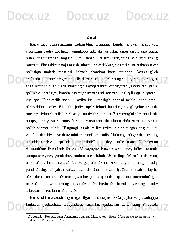 3 Kirish
Kurs   ishi   mavzusining   dolzarbligi   Bugungi   kunda   jamiyat   taraqqiyoti
shaxsning   ijodiy   fikrlashi,   yangilikka   intilishi   va   erkin   qaror   qabul   qila   olishi
bilan   chambarchas   bog‘liq.   Shu   sababli   ta’lim   jarayonida   o‘quvchilarning
mustaqil fikrlashini rivojlantirish, ularni ijodkorlikka yo‘naltirish va tashabbuskor
bo‘lishga   undash   masalasi   dolzarb   ahamiyat   kasb   etmoqda.   Boshlang‘ich
sinflarda  olib boriladigan ona tili  darslari  o‘quvchilarning nutqiy savodxonligini
shakllantirish bilan birga, ularning dunyoqarashini kengaytiradi, ijodiy faoliyatini
qo‘llab-quvvatlaydi   hamda   hayotiy   vaziyatlarni   mustaqil   hal   qilishga   o‘rgatadi.
Ayniqsa,   “Ijodkorlik   soati   –   loyiha   ishi”   mashg‘ulotlarini   tashkil   etish   orqali
o‘quvchilarni   erkin   fikrlash,   ijodiy   topshiriqlarni   bajarish,   o‘z   g‘oyalari   asosida
mustaqil izlanish olib borishga yo‘naltirish mumkin. Bu mashg‘ulotlar bolalarda
nutqiy,   ijodiy   va   ijtimoiy   kompetensiyalarni   shakllantirishda   samarali   vosita
bo‘lib   xizmat   qiladi.   “Bugungi   kunda   ta’lim   tizimi   oldida   turgan   eng   muhim
vazifalardan biri – yosh avlodni mustaqil va ijodiy fikrlashga o‘rgatish, ularning
tashabbuskorligini   qo‘llab-quvvatlashdir” 1
,   –   deya   ta’kidlagan   O‘zbekiston
Respublikasi  Prezidenti Shavkat Mirziyoyev.   Hozirgi zamonaviy ta’lim tizimida
kompetensiyaviy   yondashuv   muhim   o‘rin   tutadi.   Unda   faqat   bilim   berish   emas,
balki   o‘quvchini   mustaqil   faoliyatga,   o‘z   fikrini   erkin   bayon   qilishga,   ijodiy
yondashishga   o‘rgatish   ko‘zda   tutiladi.   Shu   boisdan   “Ijodkorlik   soati   –   loyiha
ishi”   darslarini   ona   tili   mashg‘ulotlariga   tatbiq   etish   orqali   dars   samaradorligini
oshirish,   o‘quvchilarning   qiziqishini   kuchaytirish   hamda   ularning   ijodiy
tafakkurini rivojlantirish mumkin. 
Kurs   ishi   mavzusining   o‘rganilganlik   darajasi   Pedagogika   va   psixologiya
fanlarida   ijodkorlikni   rivojlantirish   masalasi   qadimdan   olimlarning   e’tiborida
1
  O‘zbekiston Respublikasi Prezidenti Shavkat Mirziyoyev.  Yangi O‘zbekiston strategiyasi . – 
Toshkent: O‘zbekiston, 2021. 