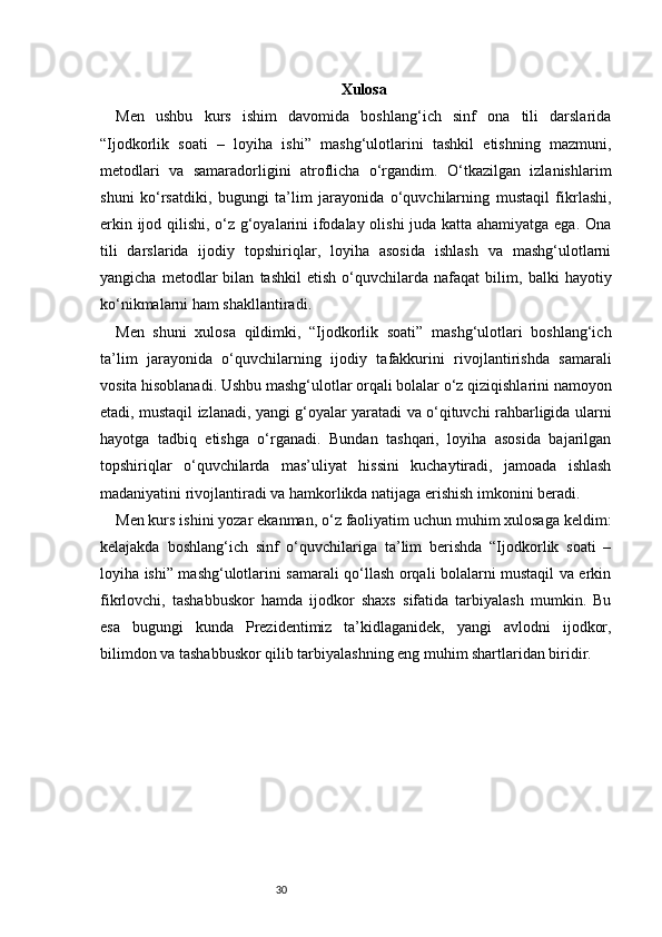 30 Xulosa
Men   ushbu   kurs   ishim   davomida   boshlang‘ich   sinf   ona   tili   darslarida
“Ijodkorlik   soati   –   loyiha   ishi”   mashg‘ulotlarini   tashkil   etishning   mazmuni,
metodlari   va   samaradorligini   atroflicha   o‘rgandim.   O‘tkazilgan   izlanishlarim
shuni   ko‘rsatdiki,   bugungi   ta’lim   jarayonida   o‘quvchilarning   mustaqil   fikrlashi,
erkin ijod qilishi, o‘z g‘oyalarini ifodalay olishi juda katta ahamiyatga ega. Ona
tili   darslarida   ijodiy   topshiriqlar,   loyiha   asosida   ishlash   va   mashg‘ulotlarni
yangicha   metodlar   bilan   tashkil   etish   o‘quvchilarda   nafaqat   bilim,   balki   hayotiy
ko‘nikmalarni ham shakllantiradi.
Men   shuni   xulosa   qildimki,   “Ijodkorlik   soati”   mashg‘ulotlari   boshlang‘ich
ta’lim   jarayonida   o‘quvchilarning   ijodiy   tafakkurini   rivojlantirishda   samarali
vosita hisoblanadi. Ushbu mashg‘ulotlar orqali bolalar o‘z qiziqishlarini namoyon
etadi, mustaqil izlanadi, yangi g‘oyalar yaratadi va o‘qituvchi rahbarligida ularni
hayotga   tadbiq   etishga   o‘rganadi.   Bundan   tashqari,   loyiha   asosida   bajarilgan
topshiriqlar   o‘quvchilarda   mas’uliyat   hissini   kuchaytiradi,   jamoada   ishlash
madaniyatini rivojlantiradi va hamkorlikda natijaga erishish imkonini beradi.
Men kurs ishini yozar ekanman, o‘z faoliyatim uchun muhim xulosaga keldim:
kelajakda   boshlang‘ich   sinf   o‘quvchilariga   ta’lim   berishda   “Ijodkorlik   soati   –
loyiha ishi” mashg‘ulotlarini samarali qo‘llash orqali bolalarni mustaqil va erkin
fikrlovchi,   tashabbuskor   hamda   ijodkor   shaxs   sifatida   tarbiyalash   mumkin.   Bu
esa   bugungi   kunda   Prezidentimiz   ta’kidlaganidek,   yangi   avlodni   ijodkor,
bilimdon va tashabbuskor qilib tarbiyalashning eng muhim shartlaridan biridir. 