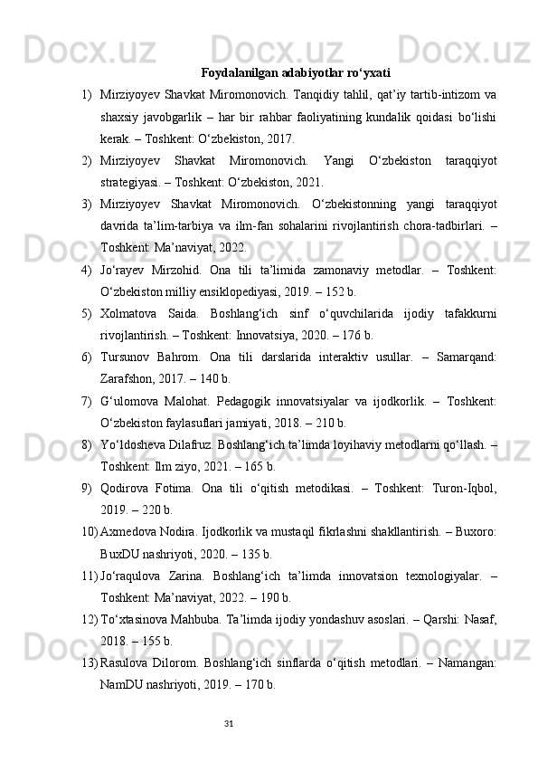 31Foydalanilgan adabiyotlar ro‘yxati
1) Mirziyoyev  Shavkat  Miromonovich.  Tanqidiy  tahlil,  qat’iy  tartib-intizom   va
shaxsiy   javobgarlik   –   har   bir   rahbar   faoliyatining   kundalik   qoidasi   bo‘lishi
kerak. – Toshkent: O‘zbekiston, 2017. 
2) Mirziyoyev   Shavkat   Miromonovich.   Yangi   O‘zbekiston   taraqqiyot
strategiyasi. – Toshkent: O‘zbekiston, 2021. 
3) Mirziyoyev   Shavkat   Miromonovich.   O‘zbekistonning   yangi   taraqqiyot
davrida   ta’lim-tarbiya   va   ilm-fan   sohalarini   rivojlantirish   chora-tadbirlari.   –
Toshkent: Ma’naviyat, 2022. 
4) Jo‘rayev   Mirzohid.   Ona   tili   ta’limida   zamonaviy   metodlar.   –   Toshkent:
O‘zbekiston milliy ensiklopediyasi, 2019. – 152 b.
5) Xolmatova   Saida.   Boshlang‘ich   sinf   o‘quvchilarida   ijodiy   tafakkurni
rivojlantirish. – Toshkent: Innovatsiya, 2020. – 176 b.
6) Tursunov   Bahrom.   Ona   tili   darslarida   interaktiv   usullar.   –   Samarqand:
Zarafshon, 2017. – 140 b.
7) G‘ulomova   Malohat.   Pedagogik   innovatsiyalar   va   ijodkorlik.   –   Toshkent:
O‘zbekiston faylasuflari jamiyati, 2018. – 210 b.
8) Yo‘ldosheva Dilafruz. Boshlang‘ich ta’limda loyihaviy metodlarni qo‘llash. –
Toshkent: Ilm ziyo, 2021. – 165 b.
9) Qodirova   Fotima.   Ona   tili   o‘qitish   metodikasi.   –   Toshkent:   Turon-Iqbol,
2019. – 220 b.
10) Axmedova Nodira. Ijodkorlik va mustaqil fikrlashni shakllantirish. – Buxoro:
BuxDU nashriyoti, 2020. – 135 b.
11) Jo‘raqulova   Zarina.   Boshlang‘ich   ta’limda   innovatsion   texnologiyalar.   –
Toshkent: Ma’naviyat, 2022. – 190 b.
12) To‘xtasinova Mahbuba. Ta’limda ijodiy yondashuv asoslari. – Qarshi: Nasaf,
2018. – 155 b.
13) Rasulova   Dilorom.   Boshlang‘ich   sinflarda   o‘qitish   metodlari.   –   Namangan:
NamDU nashriyoti, 2019. – 170 b. 