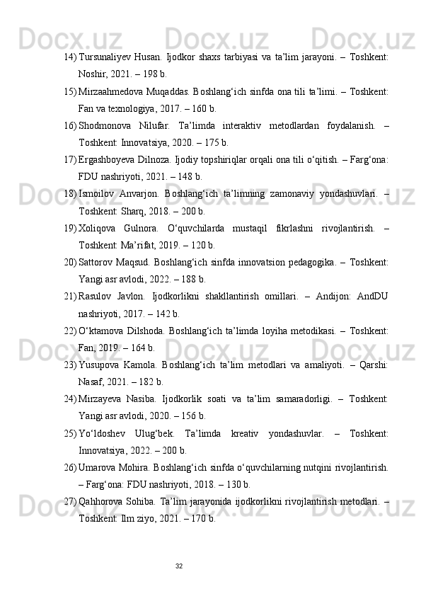 3214) Tursunaliyev   Husan.   Ijodkor   shaxs   tarbiyasi   va   ta’lim   jarayoni.   –   Toshkent:
Noshir, 2021. – 198 b.
15) Mirzaahmedova Muqaddas. Boshlang‘ich sinfda ona tili ta’limi. – Toshkent:
Fan va texnologiya, 2017. – 160 b.
16) Shodmonova   Nilufar.   Ta’limda   interaktiv   metodlardan   foydalanish.   –
Toshkent: Innovatsiya, 2020. – 175 b.
17) Ergashboyeva Dilnoza. Ijodiy topshiriqlar orqali ona tili o‘qitish. – Farg‘ona:
FDU nashriyoti, 2021. – 148 b.
18) Ismoilov   Anvarjon.   Boshlang‘ich   ta’limning   zamonaviy   yondashuvlari.   –
Toshkent: Sharq, 2018. – 200 b.
19) Xoliqova   Gulnora.   O‘quvchilarda   mustaqil   fikrlashni   rivojlantirish.   –
Toshkent: Ma’rifat, 2019. – 120 b.
20) Sattorov   Maqsud.   Boshlang‘ich   sinfda   innovatsion   pedagogika.   –   Toshkent:
Yangi asr avlodi, 2022. – 188 b.
21) Rasulov   Javlon.   Ijodkorlikni   shakllantirish   omillari.   –   Andijon:   AndDU
nashriyoti, 2017. – 142 b.
22) O‘ktamova   Dilshoda.   Boshlang‘ich   ta’limda   loyiha   metodikasi.   –   Toshkent:
Fan, 2019. – 164 b.
23) Yusupova   Kamola.   Boshlang‘ich   ta’lim   metodlari   va   amaliyoti.   –   Qarshi:
Nasaf, 2021. – 182 b.
24) Mirzayeva   Nasiba.   Ijodkorlik   soati   va   ta’lim   samaradorligi.   –   Toshkent:
Yangi asr avlodi, 2020. – 156 b.
25) Yo‘ldoshev   Ulug‘bek.   Ta’limda   kreativ   yondashuvlar.   –   Toshkent:
Innovatsiya, 2022. – 200 b.
26) Umarova Mohira. Boshlang‘ich sinfda o‘quvchilarning nutqini rivojlantirish.
– Farg‘ona: FDU nashriyoti, 2018. – 130 b.
27) Qahhorova Sohiba. Ta’lim  jarayonida  ijodkorlikni  rivojlantirish metodlari. –
Toshkent: Ilm ziyo, 2021. – 170 b. 