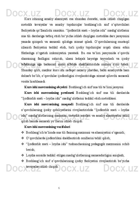 5Kurs   ishining   amaliy   ahamiyati   esa   shundan   iboratki,   unda   ishlab   chiqilgan
metodik   tavsiyalar   va   amaliy   topshiriqlar   boshlang‘ich   sinf   o‘qituvchilari
faoliyatida qo‘llanilishi mumkin. “Ijodkorlik soati – loyiha ishi” mashg‘ulotlarini
ona tili darslariga tatbiq etish bo‘yicha ishlab chiqilgan metodika dars jarayonini
yanada   qiziqarli   va   samarali   qilishga   xizmat   qiladi.   O‘quvchilarning   mustaqil
izlanish   faoliyatini   tashkil   etish,   turli   ijodiy   topshiriqlar   orqali   ularni   erkin
fikrlashga   o‘rgatish   imkoniyatini   yaratadi.   Bu   esa   ta’lim   jarayonida   o‘quvchi
shaxsining   faolligini   oshirish,   ularni   kelajak   hayotga   tayyorlash   va   ijodiy
tafakkurga   ega   barkamol   inson   sifatida   shakllantirishda   muhim   o‘rin   tutadi.
Shunday  qilib,  mazkur  kurs  ishi   nafaqat   nazariy  jihatdan,  balki   amaliyotda  ham
dolzarb bo‘lib, o‘quvchilar ijodkorligini rivojlantirishga xizmat qiluvchi samarali
vosita hisoblanadi.
Kurs ishi mavzusining obyekti    Boshlang‘ich sinf ona tili ta’limi jarayoni.
Kurs   ishi   mavzusining   predmeti   Boshlang‘ich   sinf   ona   tili   darslarida
“Ijodkorlik soati – loyiha ishi” mashg‘ulotlarini tashkil etish metodikasi.
Kurs   ishi   mavzusining   maqsadi   Boshlang‘ich   sinf   ona   tili   darslarida
o‘quvchilarning   ijodiy   qobiliyatlarini   rivojlantirishda   “Ijodkorlik   soati   –   loyiha
ishi” mashg‘ulotlarining mazmuni, metodik asoslari va amaliy ahamiyatini tahlil
qilish hamda samarali yo‘llarini ishlab chiqish.
Kurs ishi mavzusining vazifalari
 Boshlang‘ich ta’limda ona tili fanining mazmuni va ahamiyatini o‘rganish;
 O‘quvchilarda ijodkorlikni shakllantirish omillarini tahlil qilish;
 “Ijodkorlik soati  – loyiha ishi” tushunchasining pedagogik mazmunini  ochib
berish;
 Loyiha asosida tashkil etilgan mashg‘ulotlarning samaradorligini aniqlash;
 Boshlang‘ich   sinf   o‘quvchilarining   ijodiy   faoliyatini   rivojlantirish   bo‘yicha
tavsiyalar ishlab chiqish. 