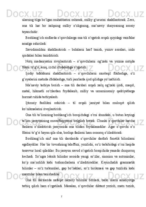 7ularning tilga bo‘lgan muhabbatini oshiradi, milliy g‘ururini shakllantiradi. Zero,
ona   tili   har   bir   xalqning   milliy   o‘zligining,   ma’naviy   dunyosining   asosiy
tayanchidir.
Boshlang‘ich sinflarda o‘quvchilarga ona tili o‘rgatish orqali quyidagi vazifalar
amalga oshiriladi:
Savodxonlikni   shakllantirish   –   bolalarni   harf   tanish,   yozuv   asoslari,   imlo
qoidalari bilan tanishtirish.
Nutq   madaniyatini   rivojlantirish   –   o‘quvchilarni   og‘zaki   va   yozma   nutqda
fikrni to‘g‘ri, aniq, izchil ifodalashga o‘rgatish.
Ijodiy   tafakkurni   shakllantirish   –   o‘quvchilarni   mustaqil   fikrlashga,   o‘z
g‘oyalarini matnda ifodalashga, turli janrlarda ijod qilishga yo‘naltirish.
Ma’naviy   tarbiya   berish   –   ona   tili   darslari   orqali   xalq   og‘zaki   ijodi,   maqol,
matal,   hikmatli   so‘zlardan   foydalanib,   milliy   va   umuminsoniy   qadriyatlarga
hurmat ruhida tarbiyalash.
Ijtimoiy   faollikni   oshirish   –   til   orqali   jamiyat   bilan   muloqot   qilish
ko‘nikmalarini rivojlantirish.
Ona tili ta’limining boshlang‘ich bosqichdagi  o‘rni shundaki, u butun keyingi
ta’lim   jarayonining   muvaffaqiyatini   belgilab   beradi.   Chunki   o‘quvchilar   barcha
fanlarni   o‘zlashtirish   jarayonida   ona   tilidan   foydalanadilar.   Agar   o‘quvchi   o‘z
fikrini to‘g‘ri bayon qila olsa, boshqa fanlarni ham osonroq o‘zlashtiradi.
Boshlang‘ich   sinf   ona   tili   darslarida   o‘quvchilar   dastlab   fonetik   bilimlarni
egallaydilar. Har bir tovushning talaffuzi, yozilishi, so‘z tarkibidagi o‘rni haqida
tasavvur hosil qiladilar. Bu jarayon savod o‘rgatish bosqichida yanada chuqurroq
kechadi.   So‘ngra   leksik   bilimlar   asosida   yangi   so‘zlar,   sinonim   va   antonimlar,
ko‘p   ma’nolilik   kabi   tushunchalarni   o‘zlashtiradilar.   Keyinchalik   grammatik
bilimlar   –   so‘z   turkumlari,   gap   bo‘laklari,   so‘z   birikmasi   va   gap   tuzilishi   kabi
mavzular bilan tanishadilar.
Ona   tili   darslarida   nafaqat   nazariy   bilimlar   beriladi,   balki   ularni   amaliyotga
tatbiq   qilish   ham   o‘rgatiladi.   Masalan,   o‘quvchilar   diktant   yozish,   matn   tuzish, 