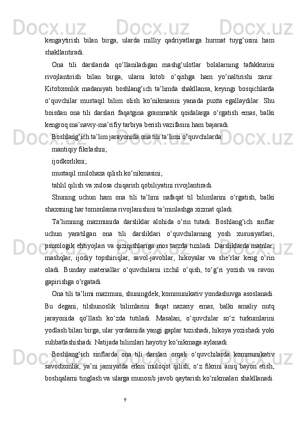 9kengaytirish   bilan   birga,   ularda   milliy   qadriyatlarga   hurmat   tuyg‘usini   ham
shakllantiradi.
Ona   tili   darslarida   qo‘llaniladigan   mashg‘ulotlar   bolalarning   tafakkurini
rivojlantirish   bilan   birga,   ularni   kitob   o‘qishga   ham   yo‘naltirishi   zarur.
Kitobxonlik   madaniyati   boshlang‘ich   ta’limda   shakllansa,   keyingi   bosqichlarda
o‘quvchilar   mustaqil   bilim   olish   ko‘nikmasini   yanada   puxta   egallaydilar.   Shu
boisdan   ona   tili   darslari   faqatgina   grammatik   qoidalarga   o‘rgatish   emas,   balki
kengroq ma’naviy-ma’rifiy tarbiya berish vazifasini ham bajaradi.
Boshlang‘ich ta’lim jarayonida ona tili ta’limi o‘quvchilarda:
mantiqiy fikrlashni;
ijodkorlikni;
mustaqil mulohaza qilish ko‘nikmasini;
tahlil qilish va xulosa chiqarish qobiliyatini rivojlantiradi.
Shuning   uchun   ham   ona   tili   ta’limi   nafaqat   til   bilimlarini   o‘rgatish,   balki
shaxsning har tomonlama rivojlanishini ta’minlashga xizmat qiladi.
Ta’limning   mazmunida   darsliklar   alohida   o‘rin   tutadi.   Boshlang‘ich   sinflar
uchun   yaratilgan   ona   tili   darsliklari   o‘quvchilarning   yosh   xususiyatlari,
psixologik ehtiyojlari va qiziqishlariga mos tarzda tuziladi. Darsliklarda matnlar,
mashqlar,   ijodiy   topshiriqlar,   savol-javoblar,   hikoyalar   va   she’rlar   keng   o‘rin
oladi.   Bunday   materiallar   o‘quvchilarni   izchil   o‘qish,   to‘g‘ri   yozish   va   ravon
gapirishga o‘rgatadi.
Ona tili ta’limi mazmuni, shuningdek, kommunikativ yondashuvga asoslanadi.
Bu   degani,   tilshunoslik   bilimlarini   faqat   nazariy   emas,   balki   amaliy   nutq
jarayonida   qo‘llash   ko‘zda   tutiladi.   Masalan,   o‘quvchilar   so‘z   turkumlarini
yodlash bilan birga, ular yordamida yangi gaplar tuzishadi, hikoya yozishadi yoki
suhbatlashishadi. Natijada bilimlari hayotiy ko‘nikmaga aylanadi.
Boshlang‘ich   sinflarda   ona   tili   darslari   orqali   o‘quvchilarda   kommunikativ
savodxonlik,   ya’ni   jamiyatda   erkin   muloqot   qilish,   o‘z   fikrini   aniq   bayon   etish,
boshqalarni tinglash va ularga munosib javob qaytarish ko‘nikmalari shakllanadi. 