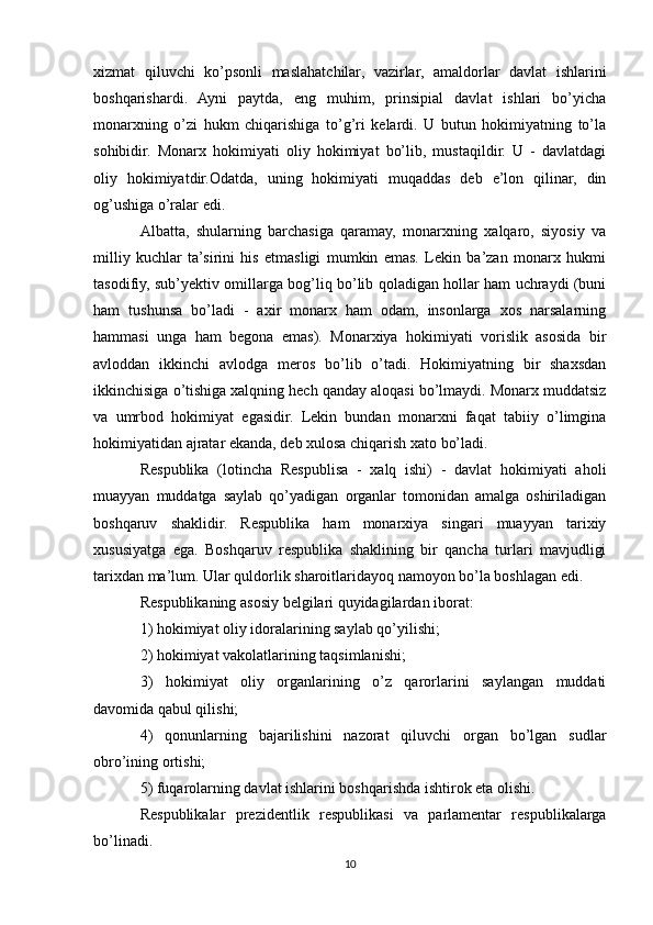 xizmat   qiluvchi   ko’psonli   maslahatchilar,   vazirlar,   amaldorlar   davlat   ishlarini
boshqarishardi.   Ayni   paytda,   eng   muhim,   prinsipial   davlat   ishlari   bo’yicha
monarxning   o’zi   hukm   chiqarishiga   to’g’ri   kelardi.   U   butun   hokimiyatning   to’la
sohibidir.   Monarx   hokimiyati   oliy   hokimiyat   bo’lib,   mustaqildir.   U   -   davlatdagi
oliy   hokimiyatdir.Odatda,   uning   hokimiyati   muqaddas   deb   e’lon   qilinar,   din
og’ushiga o’ralar edi.
Albatta,   shularning   barchasiga   qaramay,   monarxning   xalqaro,   siyosiy   va
milliy   kuchlar   ta’sirini   his   etmasligi   mumkin   emas.   Lekin   ba’zan   monarx   hukmi
tasodifiy, sub’yektiv omillarga bog’liq bo’lib qoladigan hollar ham uchraydi (buni
ham   tushunsa   bo’ladi   -   axir   monarx   ham   odam,   insonlarga   xos   narsalarning
hammasi   unga   ham   begona   emas).   Monarxiya   hokimiyati   vorislik   asosida   bir
avloddan   ikkinchi   avlodga   meros   bo’lib   o’tadi.   Hokimiyatning   bir   shaxsdan
ikkinchisiga o’tishiga xalqning hech qanday aloqasi bo’lmaydi. Monarx muddatsiz
va   umrbod   hokimiyat   egasidir.   Lekin   bundan   monarxni   faqat   tabiiy   o’limgina
hokimiyatidan ajratar ekanda, deb xulosa chiqarish xato bo’ladi.
Respublika   (lotincha   Respublisa   -   xalq   ishi)   -   davlat   hokimiyati   aholi
muayyan   muddatga   saylab   qo’yadigan   organlar   tomonidan   amalga   oshiriladigan
boshqaruv   shaklidir.   Respublika   ham   monarxiya   singari   muayyan   tarixiy
xususiyatga   ega.   Boshqaruv   respublika   shaklining   bir   qancha   turlari   mavjudligi
tarixdan ma’lum. Ular quldorlik sharoitlaridayoq namoyon bo’la boshlagan edi.
Rеspublikaning asоsiy bеlgilari quyidagilardan ibоrat:
1) hоkimiyat оliy idоralarining saylab qo’yilishi;
2) hоkimiyat vakоlatlarining taqsimlanishi;
3)   hоkimiyat   оliy   оrganlarining   o’z   qarоrlarini   saylangan   muddati
davоmida qabul qilishi;
4)   qоnunlarning   bajarilishini   nazоrat   qiluvchi   оrgan   bo’lgan   sudlar
оbro’ining оrtishi;
5) fuqarоlarning davlat ishlarini bоshqarishda ishtirоk eta оlishi.
Rеspublikalar   prеzidеntlik   rеspublikasi   va   parlamеntar   rеspublikalarga
bo’linadi.
10 