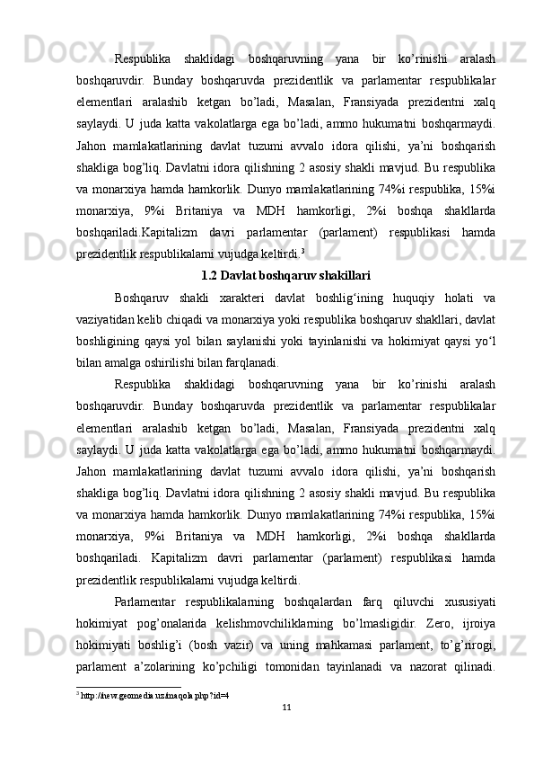 Rеspublika   shaklidagi   bоshqaruvning   yana   bir   ko’rinishi   aralash
bоshqaruvdir.   Bunday   bоshqaruvda   prеzidеntlik   va   parlamеntar   rеspublikalar
elеmеntlari   aralashib   kеtgan   bo’ladi,   Masalan,   Fransiyada   prеzidеntni   хalq
saylaydi.   U   juda   katta   vakоlatlarga   ega   bo’ladi,   ammо   hukumatni   bоshqarmaydi.
Jahon   mamlakatlarining   davlat   tuzumi   avvalo   idora   qilishi,   ya’ni   boshqarish
shakliga bog’liq. Davlatni  idora qilishning 2 asosiy shakli mavjud. Bu respublika
va monarxiya hamda hamkorlik. Dunyo mamlakatlarining 74%i respublika, 15%i
monarxiya,   9%i   Britaniya   va   MDH   hamkorligi,   2%i   boshqa   shakllarda
boshqariladi.Kapitalizm   davri   parlamentar   (parlament)   respublikasi   hamda
prezidentlik respublikalarni vujudga keltirdi. 3
1.2 Davlat boshqaruv shakillari 
Boshqaruv   shakli   xarakteri   davlat   boshlig ining   huquqiy   holati   vaʻ
vaziyatidan kelib chiqadi va monarxiya yoki respublika boshqaruv shakllari, davlat
boshligining   qaysi   yol   bilan   saylanishi   yoki   tayinlanishi   va   hokimiyat   qaysi   yo l	
ʻ
bilan amalga oshirilishi bilan farqlanadi.
Rеspublika   shaklidagi   bоshqaruvning   yana   bir   ko’rinishi   aralash
bоshqaruvdir.   Bunday   bоshqaruvda   prеzidеntlik   va   parlamеntar   rеspublikalar
elеmеntlari   aralashib   kеtgan   bo’ladi,   Masalan,   Fransiyada   prеzidеntni   хalq
saylaydi.   U   juda   katta   vakоlatlarga   ega   bo’ladi,   ammо   hukumatni   bоshqarmaydi.
Jahon   mamlakatlarining   davlat   tuzumi   avvalo   idora   qilishi,   ya’ni   boshqarish
shakliga bog’liq. Davlatni  idora qilishning 2 asosiy shakli mavjud. Bu respublika
va monarxiya hamda hamkorlik. Dunyo mamlakatlarining 74%i respublika, 15%i
monarxiya,   9%i   Britaniya   va   MDH   hamkorligi,   2%i   boshqa   shakllarda
boshqariladi.   Kapitalizm   davri   parlamentar   (parlament)   respublikasi   hamda
prezidentlik respublikalarni vujudga keltirdi.
Parlamentar   respublikalarning   boshqalardan   farq   qiluvchi   xususiyati
hokimiyat   pog’onalarida   kelishmovchiliklarning   bo’lmasligidir.   Zero,   ijroiya
hokimiyati   boshlig’i   (bosh   vazir)   va   uning   mahkamasi   parlament,   to’g’rirogi,
parlament   a’zolarining   ko’pchiligi   tomonidan   tayinlanadi   va   nazorat   qilinadi.
3
 http://new.geomedia.uz/maqola.php?id=4
11 