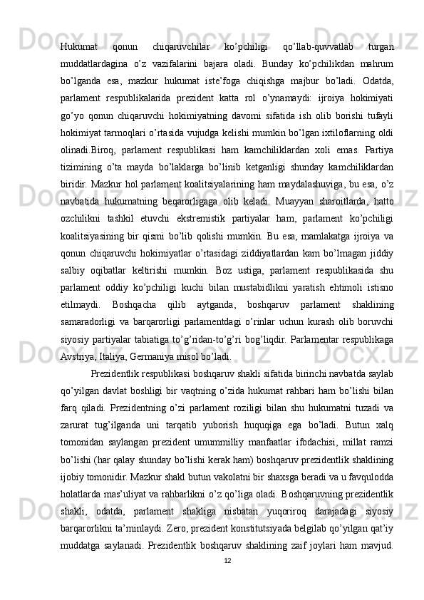 Hukumat   qonun   chiqaruvchilar   ko’pchiligi   qo’llab-quvvatlab   turgan
muddatlardagina   o’z   vazifalarini   bajara   oladi.   Bunday   ko’pchilikdan   mahrum
bo’lganda   esa,   mazkur   hukumat   iste’foga   chiqishga   majbur   bo’ladi.   Odatda,
parlament   respublikalarida   prezident   katta   rol   o’ynamaydi:   ijroiya   hokimiyati
go’yo   qonun   chiqaruvchi   hokimiyatning   davomi   sifatida   ish   olib   borishi   tufayli
hokimiyat tarmoqlari o’rtasida vujudga kelishi mumkin bo’lgan ixtiloflarning oldi
olinadi.Biroq,   parlament   respublikasi   ham   kamchiliklardan   xoli   emas.   Partiya
tizimining   o’ta   mayda   bo’laklarga   bo’linib   ketganligi   shunday   kamchiliklardan
biridir. Mazkur hol parlament koalitsiyalarining ham maydalashuviga, bu esa, o’z
navbatida   hukumatning   beqarorligaga   olib   keladi.   Muayyan   sharoitlarda,   hatto
ozchilikni   tashkil   etuvchi   ekstremistik   partiyalar   ham,   parlament   ko’pchiligi
koalitsiyasining   bir   qismi   bo’lib   qolishi   mumkin.   Bu   esa,   mamlakatga   ijroiya   va
qonun   chiqaruvchi   hokimiyatlar   o’rtasidagi   ziddiyatlardan   kam   bo’lmagan   jiddiy
salbiy   oqibatlar   keltirishi   mumkin.   Boz   ustiga,   parlament   respublikasida   shu
parlament   oddiy   ko’pchiligi   kuchi   bilan   mustabidlikni   yaratish   ehtimoli   istisno
etilmaydi.   Boshqacha   qilib   aytganda,   boshqaruv   parlament   shaklining
samaradorligi   va   barqarorligi   parlamentdagi   o’rinlar   uchun   kurash   olib   boruvchi
siyosiy   partiyalar   tabiatiga   to’g’ridan-to’g’ri   bog’liqdir.   Parlamеntar   rеspublikaga
Avstriya, Italiya, Gеrmaniya misоl bo’ladi.
Prezidentlik respublikasi boshqaruv shakli sifatida birinchi navbatda saylab
qo’yilgan   davlat   boshligi   bir   vaqtning   o’zida   hukumat   rahbari   ham   bo’lishi   bilan
farq   qiladi.   Prezidentning   o’zi   parlament   roziligi   bilan   shu   hukumatni   tuzadi   va
zarurat   tug’ilganda   uni   tarqatib   yuborish   huquqiga   ega   bo’ladi.   Butun   xalq
tomonidan   saylangan   prezident   umummilliy   manfaatlar   ifodachisi,   millat   ramzi
bo’lishi (har qalay shunday bo’lishi kerak ham) boshqaruv prezidentlik shaklining
ijobiy tomonidir. Mazkur shakl butun vakolatni bir shaxsga beradi va u favqulodda
holatlarda mas’uliyat va rahbarlikni o’z qo’liga oladi. Boshqaruvning prezidentlik
shakli,   odatda,   parlament   shakliga   nisbatan   yuqoriroq   darajadagi   siyosiy
barqarorlikni ta’minlaydi. Zero, prezident konstitutsiyada belgilab qo’yilgan qat’iy
muddatga   saylanadi.   Prezidentlik   boshqaruv   shaklining   zaif   joylari   ham   mavjud.
12 