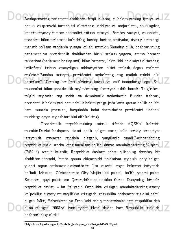 Boshqaruvning   parlament   shaklidan   farqli   o’laroq,   u   hokimiyatning   ijroiya   va
qonun   chiqaruvchi   tarmoqlari   o’rtasidagi   ziddiyat   va   mojarolarni,   shuningdek,
konstitutsiyaviy   inqiroz   ehtimolini   istisno   etmaydi.   Bunday   vaziyat,   chunonchi,
prezident  bilan parlament  ko’pchiligi boshqa-boshqa partiyalar, siyosiy oqimlarga
mansub   bo’lgan   vaqtlarda   yuzaga   kelishi   mumkin.Shunday   qilib,   boshqaruvning
parlament   va   prezidentlik   shakllaridan   birini   tanlash   yagona,   ammo   beqaror
rahbariyat  (parlament boshqaruvi)  bilan barqaror, lekin ikki hokimiyat o’rtasidagi
ixtiloflarni   istisno   etmaydigan   rahbariyatdan   birini   tanlash   degan   ma’noni
anglatadi.Bundan   tashqari,   prezidentni   saylashning   eng   matlub   uslubi   o’zi
bormikan?   Ularning   har   biri   o’zining   kuchli   va   zaif   tomonlariga   ega.   Shu
munosabat   bilan   prezidentlik   saylovlarining   ahamiyati   oshib   boradi.   To’g’ridan-
to’g’ri   saylovlar   eng   sodda   va   demokratik   saylovlardir.   Bundan   tashqari,
prezidentlik   hokimiyati   qonunchilik   hokimiyatiga   juda   katta   qaram   bo’lib   qolishi
ham   mumkin   (masalan,   favqulodda   holat   sharoitlarida   prezidentni   ikkinchi
muddatga qayta saylash tartibini olib ko’ring).
  Prеzidеntlik   rеspublikasining   misоli   sifatida   AQSHni   kеltirish
mumkin.Davlat   boshqaruv   tizimi   qotib   qolgan   emas,   balki   tarixiy   taraqqiyot
jarayonida   muqarrar   ravishda   o’zgarib,   yangilanib   turadi.Boshqarishning
respublika   shakli   ancha   keng   tarqalgan   bo’lib,   dunyo   mamlakatlarining   ¾   qismi
(74%   i)   respublikalardir.   Respublika   davlatni   idora   qilishning   shunday   bir
shaklidan   iboratki,   bunda   qonun   chiqaruvchi   hokimiyat   saylanib   qo’yiladigan
yuqori   organ   parlament   ixtiyoridadir.   Ijro   etuvchi   organ   hukumat   ixtiyorida
bo’ladi.   Masalan:   O’zbekistonda   Oliy   Majlis   ikki   palatali   bo’lib,   yuqori   palata
Senatdan,   quyi   palata   esa   Qonunchilik   palatasidan   iborat.   Dunyodagi   birinchi
respublika   davlati   –   bu   Italiyadir.   Ozodlikka   erishgan   mamlakatlarning   asosiy
ko’pchiligi   siyosiy   mustaqillikka   erishgach,   respublika   boshqaruv   shaklini   qabul
qilgan.   Misr,   Habashiston   va   Eron   kabi   sobiq   monarxiyalar   ham   respublika   deb
e’lon   qilingan.   2008-yil   iyun   oyidan   Nepal   davlati   ham   Respublika   shaklida
boshqarilishga o’tdi. 4
 
4
 https://uz.wikipedia.org/wiki/Davlatlar_boshqaruv_shakllari_ro%CA%BByxati
13 