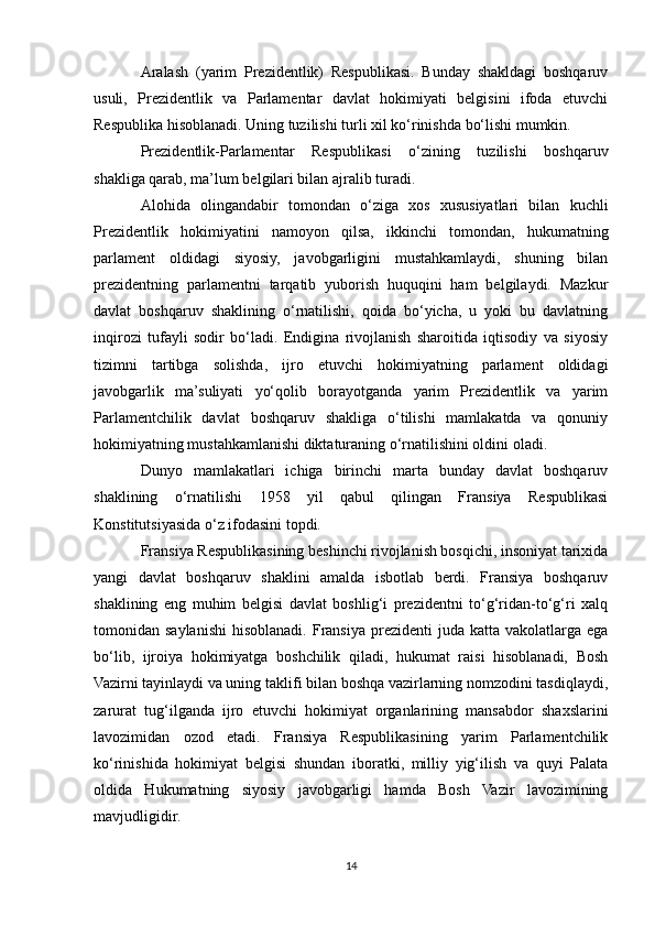 Aralash   (yarim   Prezidentlik)   Respublikasi.   Bunday   shakldagi   boshqaruv
usuli,   Prezidentlik   va   Parlamentar   davlat   hokimiyati   belgisini   ifoda   etuvchi
Respublika hisoblanadi. Uning tuzilishi turli xil ko‘rinishda bo‘lishi mumkin.
Prezidentlik-Parlamentar   Respublikasi   o‘zining   tuzilishi   boshqaruv
shakliga qarab, ma’lum belgilari bilan ajralib turadi. 
Alohida   olingandabir   tomondan   o‘ziga   xos   xususiyatlari   bilan   kuchli
Prezidentlik   hokimiyatini   namoyon   qilsa,   ikkinchi   tomondan,   hukumatning
parlament   oldidagi   siyosiy,   javobgarligini   mustahkamlaydi,   shuning   bilan
prezidentning   parlamentni   tarqatib   yuborish   huquqini   ham   belgilaydi.   Mazkur
davlat   boshqaruv   shaklining   o‘rnatilishi,   qoida   bo‘yicha,   u   yoki   bu   davlatning
inqirozi   tufayli   sodir   bo‘ladi.   Endigina   rivojlanish   sharoitida   iqtisodiy   va   siyosiy
tizimni   tartibga   solishda,   ijro   etuvchi   hokimiyatning   parlament   oldidagi
javobgarlik   ma’suliyati   yo‘qolib   borayotganda   yarim   Prezidentlik   va   yarim
Parlamentchilik   davlat   boshqaruv   shakliga   o‘tilishi   mamlakatda   va   qonuniy
hokimiyatning mustahkamlanishi diktaturaning o‘rnatilishini oldini oladi.
Dunyo   mamlakatlari   ichiga   birinchi   marta   bunday   davlat   boshqaruv
shaklining   o‘rnatilishi   1958   yil   qabul   qilingan   Fransiya   Respublikasi
Konstitutsiyasida o‘z ifodasini topdi.
Fransiya Respublikasining beshinchi rivojlanish bosqichi, insoniyat tarixida
yangi   davlat   boshqaruv   shaklini   amalda   isbotlab   berdi.   Fransiya   boshqaruv
shaklining   eng   muhim   belgisi   davlat   boshlig‘i   prezidentni   to‘g‘ridan-to‘g‘ri   xalq
tomonidan saylanishi   hisoblanadi.  Fransiya  prezidenti   juda katta  vakolatlarga  ega
bo‘lib,   ijroiya   hokimiyatga   boshchilik   qiladi,   hukumat   raisi   hisoblanadi,   Bosh
Vazirni tayinlaydi va uning taklifi bilan boshqa vazirlarning nomzodini tasdiqlaydi,
zarurat   tug‘ilganda   ijro   etuvchi   hokimiyat   organlarining   mansabdor   shaxslarini
lavozimidan   ozod   etadi.   Fransiya   Respublikasining   yarim   Parlamentchilik
ko‘rinishida   hokimiyat   belgisi   shundan   iboratki,   milliy   yig‘ilish   va   quyi   Palata
oldida   Hukumatning   siyosiy   javobgarligi   hamda   Bosh   Vazir   lavozimining
mavjudligidir.
14 