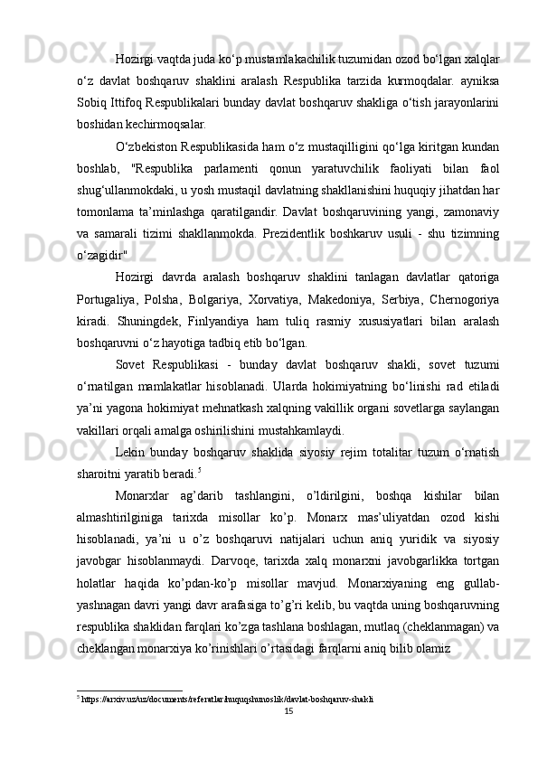 Hozirgi vaqtda juda ko‘p mustamlakachilik tuzumidan ozod bo‘lgan xalqlar
o‘z   davlat   boshqaruv   shaklini   aralash   Respublika   tarzida   kurmoqdalar.   ayniksa
Sobiq Ittifoq Respublikalari bunday davlat boshqaruv shakliga o‘tish jarayonlarini
boshidan kechirmoqsalar.
O‘zbekiston Respublikasida ham o‘z mustaqilligini qo‘lga kiritgan kundan
boshlab,   "Respublika   parlamenti   qonun   yaratuvchilik   faoliyati   bilan   faol
shug‘ullanmokdaki, u yosh mustaqil davlatning shakllanishini huquqiy jihatdan har
tomonlama   ta’minlashga   qaratilgandir.   Davlat   boshqaruvining   yangi,   zamonaviy
va   samarali   tizimi   shakllanmokda.   Prezidentlik   boshkaruv   usuli   -   shu   tizimning
o‘zagidir"
Hozirgi   davrda   aralash   boshqaruv   shaklini   tanlagan   davlatlar   qatoriga
Portugaliya,   Polsha,   Bolgariya,   Xorvatiya,   Makedoniya,   Serbiya,   Chernogoriya
kiradi.   Shuningdek,   Finlyandiya   ham   tuliq   rasmiy   xususiyatlari   bilan   aralash
boshqaruvni o‘z hayotiga tadbiq etib bo‘lgan.
Sovet   Respublikasi   -   bunday   davlat   boshqaruv   shakli,   sovet   tuzumi
o‘rnatilgan   mamlakatlar   hisoblanadi.   Ularda   hokimiyatning   bo‘linishi   rad   etiladi
ya’ni yagona hokimiyat mehnatkash xalqning vakillik organi sovetlarga saylangan
vakillari orqali amalga oshirilishini mustahkamlaydi.
Lekin   bunday   boshqaruv   shaklida   siyosiy   rejim   totalitar   tuzum   o‘rnatish
sharoitni yaratib beradi. 5
Monarxlar   ag’darib   tashlangini,   o’ldirilgini,   boshqa   kishilar   bilan
almashtirilginiga   tarixda   misollar   ko’p.   Monarx   mas’uliyatdan   ozod   kishi
hisoblanadi,   ya’ni   u   o’z   boshqaruvi   natijalari   uchun   aniq   yuridik   va   siyosiy
javobgar   hisoblanmaydi.   Darvoqe,   tarixda   xalq   monarxni   javobgarlikka   tortgan
holatlar   haqida   ko’pdan-ko’p   misollar   mavjud.   Monarxiyaning   eng   gullab-
yashnagan davri yangi davr arafasiga to’g’ri kelib, bu vaqtda uning boshqaruvning
respublika shaklidan farqlari ko’zga tashlana boshlagan, mutlaq (cheklanmagan) va
cheklangan monarxiya ko’rinishlari o’rtasidagi farqlarni aniq bilib olamiz
5
 https://arxiv.uz/uz/documents/referatlar/huquqshunoslik/davlat-boshqaruv-shakli
15 