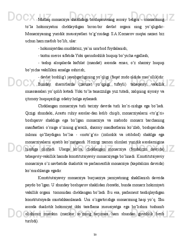Mutlaq   monarxiya   shaklidagi   boshqaruvning   asosiy   belgisi   -   monarxning
to’la   hokimiyatini   cheklaydigan   biron-bir   davlat   organi   ning   yo’qligidir-
Monarxiyaning   yuridik   xususiyatlari   to’g’risidagi   S.A.Komarov   nuqtai   nazari   biz
uchun ham matlub bo’lib, ular:
- hokimiyatdan muddatsiz, ya’ni umrbod foydalanish;
- taxtni meros sifatida Yoki qarindoshlik huquqi bo’yicha egallash;
-   tashqi   aloqalarda   kafolat   (mandat)   asosida   emas,   o’z   shaxsiy   huquqi
bo’yicha vakillikni amalga oshirish;
- davlat boshlig’i javobgarligining yo’qligi (faqat xudo oldida mas’ullik)dir.
Bunday   sharoitlarda   (zarurat   yo’qpigi   tufayli)   tabaqaviy,   vakillik
muassasalari yo’qolib ketadi Yoki to’la tanazzulga yuz tutadi, xalqning siyosiy va
ijtimoiy huquqsizligi odatiy holga aylanadi.
Cheklangan   monarxiya   turli   tarixiy   davrda   turli   ko’ri-nishga   ega   bo’ladi.
Qizigi   shundaki,  Arastu   ruhiy   asoslar-dan   kelib   chiqib,   monarxiyalarni   «to’g’ri»
boshqaruv   shakliga   ega   bo’lgan   monarxiya   va   mabodo   monarx   barchaning
manfaatlari   o’rniga  o’zining  g’arazli,  shaxsiy  manfaatlarini  ko’zlab, boshqarishda
zulmni   qo’llaydigan   bo’lsa   -   «noto’g’ri»   (zolimlik   va   istibdod)   shaklga   ega
monarxiyalarni  ajratib ko’rsatgandi.  Hozirgi  zamon olimlari  yuridik asoslarnigina
hisobga   olishadi.   Ularga   ko’ra,   cheklangan   monarxiya   (feodalizm   davrida)
tabaqaviy-vakillik hamda konstitutsiyaviy monarxiyaga bo’linadi. Konstitutsiyaviy
monarxiya o’z navbatida dualistik va parlamentlik monarxiya (kapitalizm davrida)
ko’rinishlariga egadir.
Konstitutsiyaviy   monarxiya   burjuaziya   jamiyatining   shakllanish   davrida
paydo bo’lgan. U shunday boshqaruv shaklidan iboratki, bunda monarx hokimiyati
vakillik   organi     tomonidan   cheklangan   bo’ladi.   Bu   esa,   parlament   tasdiqlaydigan
konstitutsiyada   mustahkamlanadi.   Uni   o’zgartirishga   monarxning   haqi   yo’q.   Shu
asosda   dualistik   hokimiyat   ikki   taraflama   xususiyatga   ega   bo’lishini   tushunib
olishimiz   mumkin   (mazkur   so’zning   tarjimasi   ham   shundan   guvohlik   berib
turibdi).
16 
