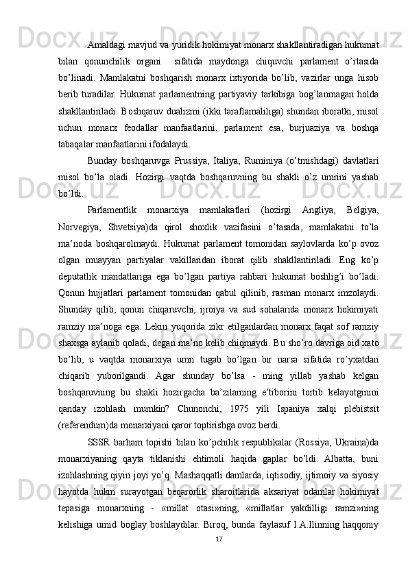 Amaldagi mavjud va yuridik hokimiyat monarx shakllantiradigan hukumat
bilan   qonunchilik   organi     sifatida   maydonga   chiquvchi   parlament   o’rtasida
bo’linadi.   Mamlakatni   boshqarish   monarx   ixtiyorida   bo’lib,   vazirlar   unga   hisob
berib   turadilar.   Hukumat   parlamentning   partiyaviy   tarkibiga   bog’lanmagan   holda
shakllantiriladi. Boshqaruv dualizmi (ikki taraflamaliliga) shundan iboratki, misol
uchun   monarx   feodallar   manfaatlarini,   parlament   esa,   burjuaziya   va   boshqa
tabaqalar manfaatlarini ifodalaydi.
Bunday   boshqaruvga   Prussiya,   Italiya,   Ruminiya   (o’tmishdagi)   davlatlari
misol   bo’la   oladi.   Hozirgi   vaqtda   boshqaruvning   bu   shakli   o’z   umrini   yashab
bo’ldi.
Parlamentlik   monarxiya   mamlakatlari   (hozirgi   Angliya,   Belgiya,
Norvegiya,   Shvetsiya)da   qirol   shoxlik   vazifasini   o’tasada,   mamlakatni   to’la
ma’noda   boshqarolmaydi.   Hukumat   parlament   tomonidan   saylovlarda   ko’p   ovoz
olgan   muayyan   partiyalar   vakillaridan   iborat   qilib   shakllantiriladi.   Eng   ko’p
deputatlik   mandatlariga   ega   bo’lgan   partiya   rahbari   hukumat   boshlig’i   bo’ladi.
Qonun   hujjatlari   parlament   tomonidan   qabul   qilinib,   rasman   monarx   imzolaydi.
Shunday   qilib,   qonun   chiqaruvchi,   ijroiya   va   sud   sohalarida   monarx   hokimiyati
ramziy   ma’noga   ega.   Lekin   yuqorida   zikr   etilganlardan   monarx   faqat   sof   ramziy
shaxsga aylanib qoladi, degan ma’no kelib chiqmaydi. Bu sho’ro davriga oid xato
bo’lib,   u   vaqtda   monarxiya   umri   tugab   bo’lgan   bir   narsa   sifatida   ro’yxatdan
chiqarib   yuborilgandi.   Agar   shunday   bo’lsa   -   ming   yillab   yashab   kelgan
boshqaruvning   bu   shakli   hozirgacha   ba’zilarning   e’tiborini   tortib   kelayotginini
qanday   izohlash   mumkin?   Chunonchi,   1975   yili   Ispaniya   xalqi   plebistsit
(referendum)da monarxiyani qaror toptirishga ovoz berdi. 
SSSR   barham   topishi   bilan   ko’pchilik   respublikalar   (Rossiya,   Ukraina)da
monarxiyaning   qayta   tiklanishi   ehtimoli   haqida   gaplar   bo’ldi.   Albatta,   buni
izohlashning qiyin joyi yo’q. Mashaqqatli damlarda, iqtisodiy, ijtimoiy va siyosiy
hayotda   hukm   surayotgan   beqarorlik   sharoitlarida   aksariyat   odamlar   hokimiyat
tepasiga   monarxning   -   «millat   otasi»ning,   «millatlar   yakdilligi   ramzi»ning
kelishiga   umid   boglay   boshlaydilar.   Biroq,   bunda   faylasuf   I.A.Ilinning   haqqoniy
17 
