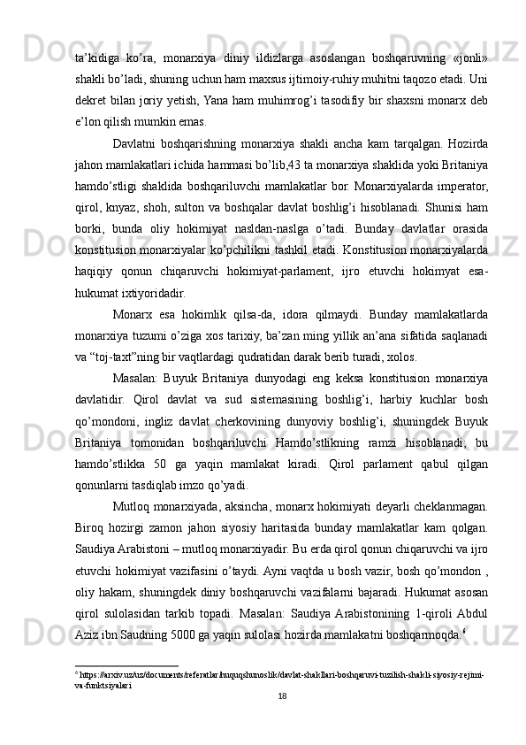 ta’kidiga   ko’ra,   monarxiya   diniy   ildizlarga   asoslangan   boshqaruvning   «jonli»
shakli bo’ladi, shuning uchun ham maxsus ijtimoiy-ruhiy muhitni taqozo etadi. Uni
dekret bilan joriy yetish, Yana ham muhimrog’i tasodifiy bir  shaxsni  monarx deb
e’lon qilish mumkin emas.
Davlatni   boshqarishning   monarxiya   shakli   ancha   kam   tarqalgan.   Hozirda
jahon mamlakatlari ichida hammasi bo’lib,43 ta monarxiya shaklida yoki Britaniya
hamdo’stligi  shaklida  boshqariluvchi  mamlakatlar   bor.  Monarxiyalarda  imperator,
qirol,   knyaz,   shoh,   sulton  va   boshqalar   davlat   boshlig’i   hisoblanadi.   Shunisi   ham
borki,   bunda   oliy   hokimiyat   nasldan-naslga   o’tadi.   Bunday   davlatlar   orasida
konstitusion monarxiyalar ko’pchilikni tashkil etadi. Konstitusion monarxiyalarda
haqiqiy   qonun   chiqaruvchi   hokimiyat-parlament,   ijro   etuvchi   hokimyat   esa-
hukumat ixtiyoridadir. 
Monarx   esa   hokimlik   qilsa-da,   idora   qilmaydi.   Bunday   mamlakatlarda
monarxiya tuzumi  o’ziga xos tarixiy, ba’zan ming yillik an’ana sifatida saqlanadi
va “toj-taxt”ning bir vaqtlardagi qudratidan darak berib turadi, xolos. 
Masalan:   Buyuk   Britaniya   dunyodagi   eng   keksa   konstitusion   monarxiya
davlatidir.   Qirol   davlat   va   sud   sistemasining   boshlig’i,   harbiy   kuchlar   bosh
qo’mondoni,   ingliz   davlat   cherkovining   dunyoviy   boshlig’i,   shuningdek   Buyuk
Britaniya   tomonidan   boshqariluvchi   Hamdo’stlikning   ramzi   hisoblanadi;   bu
hamdo’stlikka   50   ga   yaqin   mamlakat   kiradi.   Qirol   parlament   qabul   qilgan
qonunlarni tasdiqlab imzo qo’yadi. 
Mutloq monarxiyada, aksincha, monarx hokimiyati deyarli cheklanmagan.
Biroq   hozirgi   zamon   jahon   siyosiy   haritasida   bunday   mamlakatlar   kam   qolgan.
Saudiya Arabistoni – mutloq monarxiyadir. Bu erda qirol qonun chiqaruvchi va ijro
etuvchi hokimiyat vazifasini o’taydi. Ayni vaqtda u bosh vazir, bosh qo’mondon ,
oliy hakam, shuningdek diniy boshqaruvchi  vazifalarni  bajaradi. Hukumat  asosan
qirol   sulolasidan   tarkib   topadi.   Masalan:   Saudiya  Arabistonining   1-qiroli  Abdul
Aziz ibn Saudning 5000 ga yaqin sulolasi hozirda mamlakatni boshqarmoqda. 6
6
 https://arxiv.uz/uz/documents/referatlar/huquqshunoslik/davlat-shakllari-boshqaruvi-tuzilish-shakli-siyosiy-rejimi-
va-funktsiyalari
18 