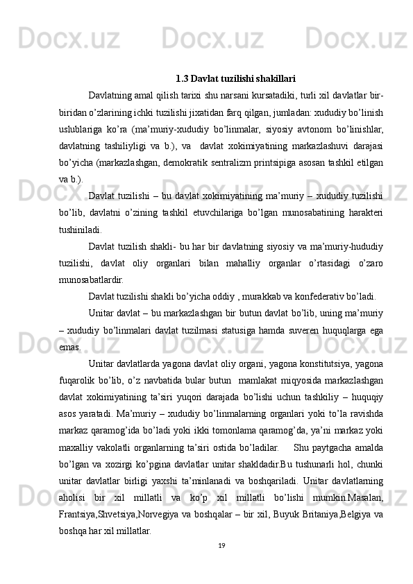 1.3 Davlat tuzilishi shakillari 
Davlatning amal qilish tarixi shu narsani kursatadiki, turli xil davlatlar bir-
biridan o’zlarining ichki tuzilishi jixatidan farq qilgan, jumladan: xududiy bo’linish
uslublariga   ko’ra   (ma’muriy-xududiy   bo’linmalar,   siyosiy   avtonom   bo’linishlar,
davlatning   tashiliyligi   va   b.),   va     davlat   xokimiyatining   markazlashuvi   darajasi
bo’yicha (markazlashgan, demokratik sentralizm printsipiga asosan tashkil etilgan
va b.). 
Davlat   tuzilishi   –   bu   davlat   xokimiyatining   ma’muriy   –   xududiy   tuzilishi
bo’lib,   davlatni   o’zining   tashkil   etuvchilariga   bo’lgan   munosabatining   harakteri
tushiniladi.
Davlat  tuzilish shakli-  bu har  bir davlatning siyosiy va ma’muriy-hududiy
tuzilishi,   davlat   oliy   organlari   bilan   mahalliy   organlar   o’rtasidagi   o’zaro
munosabatlardir.
Davlat tuzilishi shakli bo’yicha oddiy , murakkab va konfederativ bo’ladi.
Unitar davlat – bu markazlashgan bir butun davlat bo’lib, uning ma’muriy
–   xududiy   bo’linmalari   davlat   tuzilmasi   statusiga   hamda   suveren   huquqlarga   ega
emas.
Unitar davlatlarda yagona davlat oliy organi, yagona konstitutsiya, yagona
fuqarolik   bo’lib,   o’z   navbatida   bular   butun     mamlakat   miqyosida   markazlashgan
davlat   xokimiyatining   ta’siri   yuqori   darajada   bo’lishi   uchun   tashkiliy   –   huquqiy
asos   yaratadi.   Ma’muriy   –   xududiy   bo’linmalarning   organlari   yoki   to’la   ravishda
markaz qaramog’ida bo’ladi yoki ikki tomonlama qaramog’da, ya’ni markaz yoki
maxalliy   vakolatli   organlarning   ta’siri   ostida   bo’ladilar.         Shu   paytgacha   amalda
bo’lgan   va   xozirgi   ko’pgina   davlatlar   unitar   shakldadir.Bu   tushunarli   hol,   chunki
unitar   davlatlar   birligi   yaxshi   ta’minlanadi   va   boshqariladi.   Unitar   davlatlarning
aholisi   bir   xil   millatli   va   ko’p   xil   millatli   bo’lishi   mumkin.Masalan,
Frantsiya,Shvetsiya,Norvegiya va boshqalar – bir xil, Buyuk Britaniya,Belgiya va
boshqa har xil millatlar.
19 
