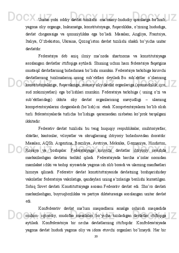 Unitar   yoki   oddiy   davlat   tuzilishi     ma’muriy-hududiy   qismlarga   bo’linib,
yagona oliy organga, hukumatga, konstitutsiyaga, fuqarolikka, o’zining hududiga,
davlat   chegarasiga   va   qonuniylikka   ega   bo’ladi.   Masalan;   Angliya,   Frantsiya,
Italiya,   O’zbekiston,   Ukraina,   Qozog’iston   davlat   tuzilishi   shakli   bo’yicha   unitar
davlatdir.
Federatsiya   deb   aniq   ilmiy   ma’noda   shartnoma   va   konstitutsiyaga
asoslangan   davlatlar   ittifoqiga   aytiladi.   Shuning   uchun   ham   federatsiya   faqatgina
mustaqil davlatlarning birlashmasi bo’lishi mumkin. Federatsiya tarkibiga kiruvchi
davlatlarning   tuzilmalarini   uning   sub’ektlari   deyiladi.Bu   sub’ektlar   o’zlarining
konstitutsiyalariga, fuqarolariga, xususiy oliy davlat organlariga (qonunchilik, ijro,
sud   xokimiyatlari)   ega   bo’lishlari   mumkin.   Federatsiya   tarkibiga   (   uning   o’zi   va
sub’ektlaridagi)   ikkita   oliy   davlat   organlarining   mavjudligi   –   ularning
kompetentsiyalarini chegaralash (bo’lish) ni  etadi. Kompetentsiyalarni bo’lib olish
turli   federatsiyalarda   turlicha   bo’lishiga   qaramasdan   nisbatan   ko’prok   tarqalgani
ikkitadir.
Federativ   davlat   tuzilishi   bu   teng   huquqiy   respublikalar,   muhtoriyatlar,
shtatlar,   kantonlar,   viloyatlar   va   okruglarning   ihtiyoriy   birlashuvidan   iboratdir.
Masalan;  AQSh.  Argentina,   Braziliya,  Avstriya,   Meksika,   Germaniya,   Hindiston,
Rossiya   va   boshqalar.   Federatsiyaga   kiruvchi   davlatlar   ihtiyoriy   ravishda
markazlashgan   davlatni   tashkil   qiladi.   Federatsiyada   barcha   a’zolar   nomidan
mamlakat ichki va tashqi siyosatida yagona ish olib boradi va ularning manfaatlari
himoya   qilinadi.   Federativ   davlat   konstituttsiyasida   davlatning   boshqarishiday
vakolatlar federatsiya vakolatiga, qandaylari uning a’zolariga berilishi kursatilgan.
Sobiq   Sovet   davlati   Konstituttsiyaga   asosan   Federativ   davlat   edi.   Sho’ro   davlati
markazlashgan,   buyruqbozlikka   va   partiya   diktaturasiga   asoslangan   unitar   davlat
edi.
Konfederativ   davlat   ma’lum   maqsadlarni   amalga   oshirish   maqsadida
muhim-   iqtisodiy,   mudofaa   masalalari   bo’yicha   tuziladigan   davlatlar   ittifoqiga
aytiladi.   Konfederatsiya   bir   necha   davlatlarning   ittifoqidir.   Konfederatsiyada
yagona   davlat   hududi   yagona   oliy   va   idora   etuvchi   organlari   bo’lmaydi.   Har   bir
20 