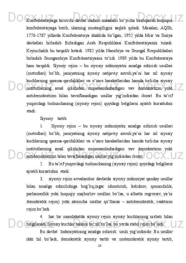 Konfederatsiyaga   kiruvchi   davlat   muhim   masalalri   bo’yicha   boshqarish   huquqini
konfederatsiyaga   berib,   ularning   mustaqilligini   saqlab   qoladi.   Masalan;   AQSh,
1776-1787   yillarda   Konfederatsiya   shaklida   bo’lgan,   1952   yilda   Misr   va   Suriya
davlatlari   birlashib   Birlashgan   Arab   Respublikasi   Konfederatsiyasini   tuzadi.
Keyinchalik   bu   tarqalib   ketadi.   1982   yilda   Namibiya   va   Senegal   Respublikalari
birlashib   Senegambiya   Konfederatsiyasini   to’zdi.   1989   yilda   bu   Konfederatsiya
ham   tarqaldi.   Siyosiy   rejim   –   bu   siyosiy   xokimiyatni   amalga   oshirish   usullari
(metodlari)   bo’lib,   jamiyatning   siyosiy   natijaviy   axvoli,ya’ni   har   xil   siyosiy
kuchlarning   qarama-qarshiliklari   va   o’zaro   harakatlaridan   hamda   turlicha   siyosiy
institutlarning   amal   qilishidan   mujassamlashadigan   vav   demokratizm   yoki
antidemokratizm   bilan   tavsiflanadigan   usullar   yig’indisidan   iborat.   Bu   ta’rif
yuqoridagi   tushunchaning   (siyosiy   rejim)   quyidagi   belgilarni   ajratib   kursatishni
etadi:
Siyosiy    tartib
1.   Siyosiy   rejim   –   bu   siyosiy   xokimiyatni   amalga   oshirish   usullari
(metodlari)   bo’lib,   jamiyatning   siyosiy   natijaviy   axvoli,ya’ni   har   xil   siyosiy
kuchlarning   qarama-qarshiliklari   va   o’zaro   harakatlaridan   hamda   turlicha   siyosiy
institutlarning   amal   qilishidan   mujassamlashadigan   vav   demokratizm   yoki
antidemokratizm bilan tavsiflanadigan usullar yig’indisidan iborat.
2. Bu ta’rif yuqoridagi tushunchaning (siyosiy rejim) quyidagi belgilarni
ajratib kursatishni  etadi:
3. siyosiy   rejim   avvalambor   davlatda   siyosiy   xokimiyat   qanday   usullar
bilan   amalga   oshirilishiga   bog’liq;(agar   ishontirish,   kelishuv,   qonunchilik,
parlamentlik   yoki   huquqiy   majburlov   usullari   bo’lsa,   u   albatta   rogressiv,   ya’ni
demokratik   rejim)   yoki   aksincha   usullar   qo’llansa   –   antidemokratik,   reaktsion
rejim bo’ladi.
4. har   bir   mamlakatda   siyosiy   rejim   siyosiy   kuchlarning   nisbati   bilan
belgilanadi.Siyosiy kuchlar balansi bir xil bo’lsa, bu yerda stabil rejim bo’ladi.
Bu   davlat     hokmiyatining   amalga   oshirish     usuli   yig’indisidir.   Bu   usullar
ikki   hil   bo’ladi,   demokratik   siyosiy   tartib   va   nodemokratik   siyosiy   tartib,
21 