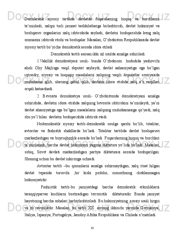 Demokratik   siyosiy   tartibda   davlatda   fuqarolarning   huquq   va   burchlarini
ta’minlash,   xalqni   turli   jamoat   tashkilatlariga   birlashtirish,   davlat   hokimiyat   va
boshqaruv   organlarini   xalq   ishtirokida   saylash,   davlatni   boshqarishda   keng   xalq
ommasini ishtirok etishi va boshqalar. Masalan; O’zbekiston Respublikasida davlat
siyosiy tartib bo’yicha demokratik asosda idora etiladi
Demokratik tartib asosan ikki xil usulda amalga oshiriladi.
1.Vakillik   demokratiyasi   usuli-   bunda   O’zbekison     hududida   yashovchi
aholi   Oliy   Majlisga   vaqil   deputat   saylaydi,   davlat   aahamiyatiga   ega   bo’lgan
iqtisodiy,   siyosiy   va   huquqiy   masalalarni   xalqning   vaqili   deputatlar   sessiyasida
muhokama   qilib,   ularning   qabul   qilib,   davlatni   idora   etishda   xalq   o’z   vaqillari
orqali katnashadi.
2.   Bevosita   demokratiya   usuli-   O’zbekistonda   demokratiyani   amalga
oshirishda,   davlatni   idora   etishda   xalqning   bevosita   ishtirokini   ta’minlaydi,   ya’ni
davlat ahamiyatiga ega bo’lgan masalalarni xalqning muhokamasiga qo’yadi, xalq
shu yo’l bilan  davlatni boshqarishda ishtirok etadi.
Nodemokratik   siyosiy   tartib-demokratik   usulga   qarshi   bo’lib,   totalitar,
avtoritar   va   fashistik   shakllarda   bo’ladi.   Totalitar   tartibda   davlat   boshqaruvi
markazlashgan va buyruqbozlik asosida bo’ladi. Fuqarolarning huquq va burchlari
ta’minlanadi, barcha davlat hokimiyati yagona diktatura yo’lida bo’ladi. Masalan,
sobiq,   Sovet   davlati   markazlashgan   partiya   diktaturasi   asosida   boshqarilgan.
Shuning uchun bu davlat inkirozga uchradi. 
Avtoritar   tartib   –bu   qonunlarni   amalga   oshirmaydigan,   xalq   itoat   hilgan
davlat   tepasida   turuvchi   ,bir   kishi   podsho,   monorhning   cheklanmagan
hokimiyatidir. 
  Fashiistik   tartib-bu   jamiyatdagi   barcha   demokratik   erkinliklarni
taraqqiyparvar   kuchlarni   bostiradigan   terroristik     diktaturadir.   Bunda   jamiyat
hayotining barcha sohalari harbiylashtiriladi. Bu hokimiyatning  asosiy usuli hirgin
va   zo’ravonlikdir.   Masalan,   bu   tartib   XX     asrning   ikkinchi   yarmida   Germaniya,
Italiya, Ispaniya, Portugaliya, Janubiy Afrika Respublikasi va Chilada o’rnatiladi. 
22 