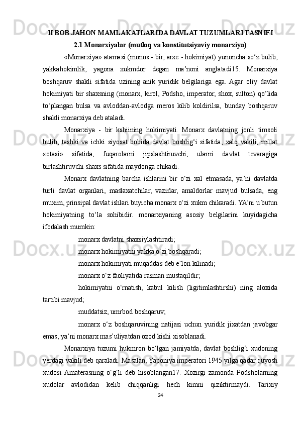 II BOB JAHON MAMLAKATLARIDA DAVLAT TUZUMLARI TASNIFI
2.1 Monarxiyalar (mutloq va konstitutsiyaviy monarxiya)
«Monarxiya» atamasi (monos - bir, arxe - hokimiyat) yunoncha so‘z bulib,
yakkahokimlik,   yagona   xukmdor   degan   ma’noni   anglatadi15.   Monarxiya
boshqaruv   shakli   sifatida   uzining   anik   yuridik   belgilariga   ega.  Agar   oliy   davlat
hokimiyati  bir  shaxsning (monarx, kirol, Podsho, imperator, shox, sulton)  qo‘lida
to‘plangan   bulsa   va   avloddan-avlodga   meros   kilib   koldirilsa,   bunday   boshqaruv
shakli monarxiya deb ataladi.
Monarxiya   -   bir   kshiining   hokimiyati.   Monarx   davlatning   jonli   timsoli
bulib,   tashki   va   ichki   siyosat   bobida   davlat   boshlig‘i   sifatida,   xalq   vakili,   millat
«otasi»   sifatida,   fuqarolarni   jipslashtiruvchi,   ularni   davlat   tevaragiga
birlashtiruvchi shaxs sifatida maydonga chikadi.
Monarx   davlatning   barcha   ishlarini   bir   o‘zi   xal   etmasada,   ya’ni   davlatda
turli   davlat   organlari,   maslaxatchilar,   vazirlar,   amaldorlar   mavjud   bulsada,   eng
muxim, prinsipal davlat ishlari buyicha monarx o‘zi xukm chikaradi. YA’ni u butun
hokimiyatning   to‘la   sohibidir.   monarxiyaning   asosiy   belgilarini   kuyidagicha
ifodalash mumkin:
 monarx davlatni shaxsiylashtiradi;
 monarx hokimiyatni yakka o‘zi boshqaradi;
 monarx hokimiyati muqaddas deb e’lon kilinadi;
 monarx o‘z faoliyatida rasman mustaqildir;
 hokimiyatni   o‘rnatish,   kabul   kilish   (ligitimlashtirshi)   ning   aloxida
tartibi mavjud;
 muddatsiz, umrbod boshqaruv;
 monarx   o‘z   boshqaruvining   natijasi   uchun   yuridik   jixatdan   javobgar
emas, ya’ni monarx mas’uliyatdan ozod kishi xisoblanadi.
Monarxiya   tuzumi   hukmron   bo‘lgan   jamiyatda,   davlat   boshlig‘i   xudoning
yerdagi vakili deb qaraladi. Masalan, Yaponiya imperatori 1945 yilga qadar quyosh
xudosi  Amaterasning   o‘g‘li   deb   hisoblangan17.   Xozirgi   zamonda   Podsholarning
xudolar   avlodidan   kelib   chiqqanligi   hech   kimni   qiziktirmaydi.   Tarixiy
24 
