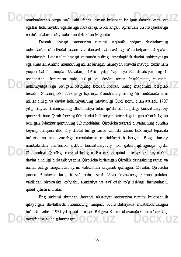 manbaalardan   bizga   ma’lumki,   feodal   tuzum   hukmron   bo‘lgan   davrda   katta   yer
egalari hokimiyatni egallashga harakat qilib kelishgan. Ayrimlari bu maqsadlariga
erishib o‘zlarini oliy xukmron deb e’lon kilganlar.
Demak,   hozirgi   monarxiya   tuzumi   saqlanib   qolgan   davlatlarning
xukmdorlari o‘ta feodal tuzum davridan avloddan-avlodga o‘tib kelgan nasl egalari
hisoblanadi. Lekin ular hozirgi zamonda oldingi davrdagidek davlat  hokimiyatiga
ega emaslar. Ammo monaxning millat birligini namoyon etuvchi mavqei xozir ham
yuqori   baholanmoqda.   Masalan,     1946     yilgi   Yaponiya   Konstitutsiyasining   1-
moddasida   "Imperator   xalq   birligi   va   davlat   ramzi   hisoblanadi,   mustaqil
hokimiyatga   ega   bo‘lgan,   xalqning   hoxish   irodasi   uning   maqomini   belgilab
beradi."   Shuningdek,   1978   yilgi   Ispaniya   Konstitutsiyasining   56   moddasida   xam
millat   birligi   va   davlat   hokimiyatining   mavjudligi   Qirol   nomi   bilan   ataladi.   1707
yilgi   Buyuk   Britaniyaning   Shotlandiya   bilan   qo‘shilish   haqidagi   konstitutsiyaviy
qonunida ham Qirolichaning ikki davlat hokimiyati tizimidagi tutgan o‘rni belgilab
berilgan. Mazkur qonunning 1,2 moddalari Qirolicha xazrati oliyalarining bundan
keyingi   maqomi   ikki   oliy   davlat   birligi   ramzi   sifatida   doimo   hokimiyat   tepasida
bo‘lishi   va   taxt   vorisligi   masalalarini   mustahkamlab   bergan.   Bizga   tarixiy
manbalardan   ma’lumki   ushbu   konstitutsiyaviy   akt   qabul   qilingunga   qadar
Shotlandiya   Qirolligi   mavjud   bo‘lgan.   Bu   qonun   qabul   qilingandan   keyin   ikki
davlat qirolligi birlashib yagona Qirolicha birlashgan Qirollik davlatining ramzi va
millat   birligi   maqomida,   ayrim   vakolatlari   saqlanib   qolingan.   Masalan   Qirolicha
jamoa   Palatasini   tarqatib   yuborishi,   Bosh   Vazir   lavozimiga   jamoa   palatasi
vakilidan   birortasini   ko‘yishi,   amnistiya   va   avf   etish   to‘g‘risidagi   farmonlarini
qabul qilishi mumkin.
Eng   muhimi   shundan   iboratki,   aksariyat   monarxiya   tuzumi   hukmronlik
qilayotgan   davlatlarda   monaxning   maqomi   Konstitutsiyada   mustahkamlangan
bo‘ladi. Lekin, 1931 yil qabul qilingan Belgiya Konstitutsiyasida monax haqidagi
tavsifnomalar belgilanmagan.
25 