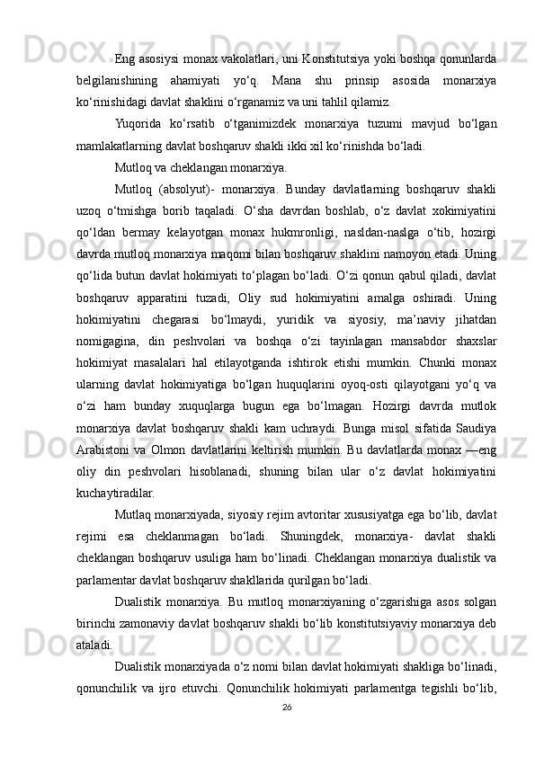 Eng asosiysi monax vakolatlari, uni Konstitutsiya yoki boshqa qonunlarda
belgilanishining   ahamiyati   yo‘q.   Mana   shu   prinsip   asosida   monarxiya
ko‘rinishidagi davlat shaklini o‘rganamiz va uni tahlil qilamiz.
Yuqorida   ko‘rsatib   o‘tganimizdek   monarxiya   tuzumi   mavjud   bo‘lgan
mamlakatlarning davlat boshqaruv shakli ikki xil ko‘rinishda bo‘ladi. 
Mutloq va cheklangan monarxiya.
Mutloq   (absolyut)-   monarxiya.   Bunday   davlatlarning   boshqaruv   shakli
uzoq   o‘tmishga   borib   taqaladi.   O‘sha   davrdan   boshlab,   o‘z   davlat   xokimiyatini
qo‘ldan   bermay   kelayotgan   monax   hukmronligi,   nasldan-naslga   o‘tib,   hozirgi
davrda mutloq monarxiya maqomi bilan boshqaruv shaklini namoyon etadi. Uning
qo‘lida butun davlat hokimiyati to‘plagan bo‘ladi. O‘zi qonun qabul qiladi, davlat
boshqaruv   apparatini   tuzadi,   Oliy   sud   hokimiyatini   amalga   oshiradi.   Uning
hokimiyatini   chegarasi   bo‘lmaydi,   yuridik   va   siyosiy,   ma’naviy   jihatdan
nomigagina,   din   peshvolari   va   boshqa   o‘zi   tayinlagan   mansabdor   shaxslar
hokimiyat   masalalari   hal   etilayotganda   ishtirok   etishi   mumkin.   Chunki   monax
ularning   davlat   hokimiyatiga   bo‘lgan   huquqlarini   oyoq-osti   qilayotgani   yo‘q   va
o‘zi   ham   bunday   xuquqlarga   bugun   ega   bo‘lmagan.   Hozirgi   davrda   mutlok
monarxiya   davlat   boshqaruv   shakli   kam   uchraydi.   Bunga   misol   sifatida   Saudiya
Arabistoni   va   Olmon   davlatlarini   keltirish   mumkin.   Bu   davlatlarda   monax   —eng
oliy   din   peshvolari   hisoblanadi,   shuning   bilan   ular   o‘z   davlat   hokimiyatini
kuchaytiradilar.
Mutlaq monarxiyada, siyosiy rejim avtoritar xususiyatga ega bo‘lib, davlat
rejimi   esa   cheklanmagan   bo‘ladi.   Shuningdek,   monarxiya-   davlat   shakli
cheklangan boshqaruv usuliga ham bo‘linadi. Cheklangan monarxiya dualistik va
parlamentar davlat boshqaruv shakllarida qurilgan bo‘ladi.
Dualistik   monarxiya.   Bu   mutloq   monarxiyaning   o‘zgarishiga   asos   solgan
birinchi zamonaviy davlat boshqaruv shakli bo‘lib konstitutsiyaviy monarxiya deb
ataladi.
Dualistik monarxiyada o‘z nomi bilan davlat hokimiyati shakliga bo‘linadi,
qonunchilik   va   ijro   etuvchi.   Qonunchilik   hokimiyati   parlamentga   tegishli   bo‘lib,
26 