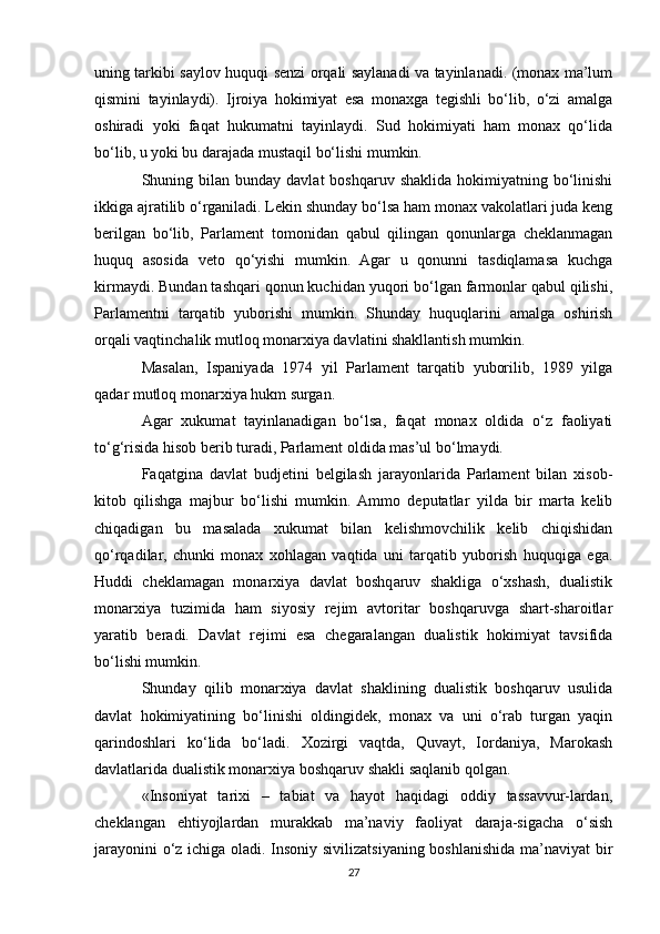 uning tarkibi saylov huquqi senzi orqali saylanadi va tayinlanadi. (monax ma’lum
qismini   tayinlaydi).   Ijroiya   hokimiyat   esa   monaxga   tegishli   bo‘lib,   o‘zi   amalga
oshiradi   yoki   faqat   hukumatni   tayinlaydi.   Sud   hokimiyati   ham   monax   qo‘lida
bo‘lib, u yoki bu darajada mustaqil bo‘lishi mumkin.
Shuning bilan  bunday davlat   boshqaruv  shaklida  hokimiyatning bo‘linishi
ikkiga ajratilib o‘rganiladi. Lekin shunday bo‘lsa ham monax vakolatlari juda keng
berilgan   bo‘lib,   Parlament   tomonidan   qabul   qilingan   qonunlarga   cheklanmagan
huquq   asosida   veto   qo‘yishi   mumkin.   Agar   u   qonunni   tasdiqlamasa   kuchga
kirmaydi. Bundan tashqari qonun kuchidan yuqori bo‘lgan farmonlar qabul qilishi,
Parlamentni   tarqatib   yuborishi   mumkin.   Shunday   huquqlarini   amalga   oshirish
orqali vaqtinchalik mutloq monarxiya davlatini shakllantish mumkin.
Masalan,   Ispaniyada   1974   yil   Parlament   tarqatib   yuborilib,   1989   yilga
qadar mutloq monarxiya hukm surgan.
Agar   xukumat   tayinlanadigan   bo‘lsa,   faqat   monax   oldida   o‘z   faoliyati
to‘g‘risida hisob berib turadi, Parlament oldida mas’ul bo‘lmaydi.
Faqatgina   davlat   budjetini   belgilash   jarayonlarida   Parlament   bilan   xisob-
kitob   qilishga   majbur   bo‘lishi   mumkin.  Ammo   deputatlar   yilda   bir   marta   kelib
chiqadigan   bu   masalada   xukumat   bilan   kelishmovchilik   kelib   chiqishidan
qo‘rqadilar,   chunki   monax   xohlagan   vaqtida   uni   tarqatib   yuborish   huquqiga   ega.
Huddi   cheklamagan   monarxiya   davlat   boshqaruv   shakliga   o‘xshash,   dualistik
monarxiya   tuzimida   ham   siyosiy   rejim   avtoritar   boshqaruvga   shart-sharoitlar
yaratib   beradi.   Davlat   rejimi   esa   chegaralangan   dualistik   hokimiyat   tavsifida
bo‘lishi mumkin.
Shunday   qilib   monarxiya   davlat   shaklining   dualistik   boshqaruv   usulida
davlat   hokimiyatining   bo‘linishi   oldingidek,   monax   va   uni   o‘rab   turgan   yaqin
qarindoshlari   ko‘lida   bo‘ladi.   Xozirgi   vaqtda,   Quvayt,   Iordaniya,   Marokash
davlatlarida dualistik monarxiya boshqaruv shakli saqlanib qolgan.
«Insoniyat   tarixi   –   tabiat   va   hayot   haqidagi   oddiy   tassavvur-lardan,
cheklangan   ehtiyojlardan   murakkab   ma’naviy   faoliyat   daraja-sigacha   o‘sish
jarayonini o‘z ichiga oladi. Insoniy sivilizatsiyaning boshlanishida ma’naviyat bir
27 