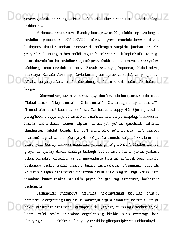 paytning o‘zida insonning qorishma tafakkuri hosilasi hamda sababi tarzida ko‘zga
tashlanadi».
Parlamentar  monarxiya. Bunday boshqaruv shakli, odatda eng rivojlangan
davlatlar   qisoblanadi.   XVII-XVIII   asrlarda   ayrim   mamlakatlarning   davlat
boshqaruv   shakli   insoniyat   tassavvurida   bo‘lmagan   yangicha   jamiyat   qurilishi
jarayonlari   boshlangan   davr   bo‘ldi.  Agrar   feodalizmdan,   ilk   kapitalistik   tuzumiga
o‘tish davrida barcha davlatlarning boshqaruv shakli, tabiat, jamiyat qonuniyatlari
talablariga   mos   ravishda   o‘zgardi.   Buyuk   Britaniya,   Yaponiya,   Niderlandiya,
Shvetsiya,   Kanada,  Avstraliya   davlatlarining   boshqaruv   shakli   tubdan   yangilandi.
Albatta,  bu   jarayonlarda   har   bir   davlatning   xalqlarini   xoxish   irodasi   o‘z   ifodasini
topgan.
"Odamzod yer, suv, havo hamda quyoshni bevosita his qilishdan asta-sekin
"Tabiat   nima?",   "Hayot   nima?",   "O‘lim   nima?",   "Odamning   mohiyati   nimada?",
"Koinot   o‘zi   nima?"kabi   murakkab   savollar   tomon   taraqqiy   etdi.   Qorong‘ulikdan
yorug‘likka  chiqqanday,   bilimsizlikdan   ma’rifat   sari,  dunyo   xaqidagi   tassavvurlar
hamda   tushunchalar   tomon   siljishi   ma’naviyat   yo‘lini   qanchalik   uzluksiz
ekanligidan   dalolat   beradi.   Bu   yo‘l   shunchalik   so‘qmoqlarga   mo‘l   ekanki,
odamzod haqiqat va haq bekatiga yetib kelguncha shuncha ko‘p tafakkurlarni o‘zi
buzib,   yana   boshqa   tasavvur   manzillari   yaratishga   to‘g‘ri   keldi".   Mazkur   falsafiy
g‘oya   har   qanday   davlat   shakliga   taalluqli   bo‘lib,   inson   doimo   yaxshi   yashash
uchun   kurashib   kelganligi   va   bu   jarayonlarda   turli   xil   ko‘rinish   kasb   etuvchi
boshqaruv   usulini   tashkil   etganini   tarixiy   manbaalardan   o‘rganamiz.   Yuqorida
ko‘rsatib   o‘tilgan   parlamentar   monarxiya   davlat   shaklining   vujudga   kelishi   ham
insoniyat   kurashlarining   natijasida   paydo   bo‘lgan   eng   zamonaviy   boshqaruv
usulidandir.
Parlamentar   monarxiya   tuzumida   hokimiyatning   bo‘linish   prinsipi
qonunchilik   organining   Oliy   davlat   hokimiyat   organi   ekanligini   ko‘ramiz.   Ijroiya
hokimiyat ustidan parlamentning yuqori turishi, siyosiy rejimning demokratik yoki
liberal   ya’ni   davlat   hokimiyat   organlarining   bir-biri   bilan   murosaga   kela
olmaydigan qonun talablarida faoliyat yuritishi belgilanganligini mustahkamlaydi.
28 