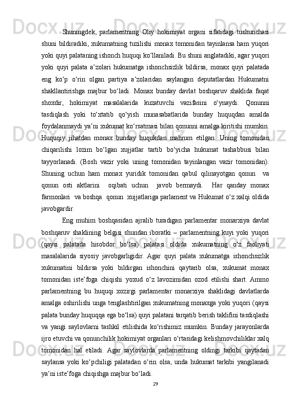 Shuningdek,   parlamentning   Oliy   hokimiyat   organi   sifatidagi   tushunchasi
shuni   bildiradiki,   xukumatning   tuzilishi   monax   tomonidan   tayinlansa   ham   yuqori
yoki quyi palataning ishonch huquqi ko‘llaniladi. Bu shuni anglatadiki, agar yuqori
yoki   quyi   palata   a’zolari   hukumatga   ishonchsizlik   bildirsa,   monax   quyi   palatada
eng   ko‘p   o‘rin   olgan   partiya   a’zolaridan   saylangan   deputatlardan   Hukumatni
shakllantirishga   majbur   bo‘ladi.   Monax   bunday   davlat   boshqaruv   shaklida   faqat
shoxdir,   hokimiyat   masalalarida   kuzatuvchi   vazifasini   o‘ynaydi.   Qonunni
tasdiqlash   yoki   to‘xtatib   qo‘yish   munasabatlarida   bunday   huquqdan   amalda
foydalanmaydi ya’ni xukumat ko‘rsatmasi bilan qonunni amalga kiritishi mumkin.
Huquqiy   jihatdan   monax   bunday   huqukdan   mahrum   etilgan.   Uning   tomonidan
chiqarilishi   lozim   bo‘lgan   xujjatlar   tartib   bo‘yicha   hukumat   tashabbusi   bilan
tayyorlanadi.   (Bosh   vazir   yoki   uning   tomonidan   tayinlangan   vazir   tomonidan).
Shuning   uchun   ham   monax   yuridik   tomonidan   qabul   qilinayotgan   qonun     va
qonun   osti   aktlarini     oqibati   uchun     javob   bermaydi.     Har   qanday   monax
farmonlari  va boshqa  qonun  xujjatlariga parlament va Hukumat o‘z xalqi oldida
javobgardir.
Eng   muhim   boshqasidan   ajralib   turadigan   parlamentar   monarxiya   davlat
boshqaruv   shaklining   belgisi   shundan   iboratki   –   parlamentning   kuyi   yoki   yuqori
(qaysi   palatada   hisobdor   bo‘lsa)   palatasi   oldida   xukumatning   o‘z   faoliyati
masalalarida   siyosiy   javobgarligidir.   Agar   quyi   palata   xukumatga   ishonchsizlik
xukumatini   bildirsa   yoki   bildirgan   ishonchini   qaytarib   olsa,   xukumat   monax
tomonidan   iste’foga   chiqishi   yoxud   o‘z   lavozimidan   ozod   etilishi   shart.  Ammo
parlamentning   bu   huquqi   xozirgi   parlamentar   monarxiya   shaklidagi   davlatlarda
amalga oshirilishi unga tenglashtirilgan xukumatning monaxga yoki yuqori (qaysi
palata bunday huquqqa ega bo‘lsa) quyi palatani tarqatib berish taklifini tasdiqlashi
va   yangi   saylovlarni   tashkil   etilishida   ko‘rishimiz   mumkin.   Bunday   jarayonlarda
ijro etuvchi va qonunchilik hokimiyat organlari o‘rtasidagi kelishmovchiliklar xalq
tomonidan   hal   etiladi.   Agar   saylovlarda   parlamentning   oldingi   tarkibi   qaytadan
saylansa   yoki   ko‘pchiligi   palatadan   o‘rin   olsa,   unda   hukumat   tarkibi   yangilanadi
ya’ni iste’foga chiqishga majbur bo‘ladi.
29 