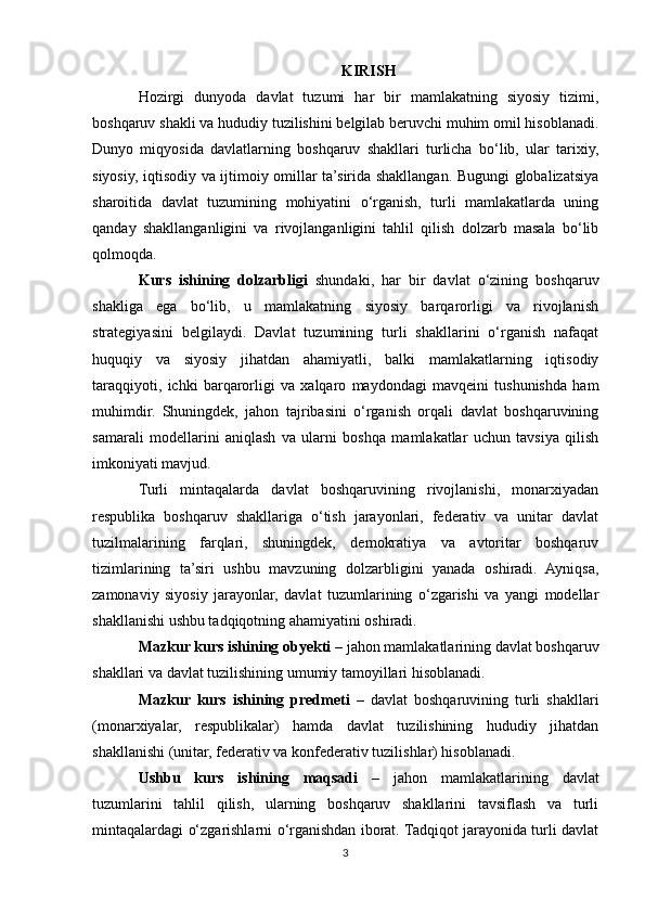 KIRISH
Hozirgi   dunyoda   davlat   tuzumi   har   bir   mamlakatning   siyosiy   tizimi,
boshqaruv shakli va hududiy tuzilishini belgilab beruvchi muhim omil hisoblanadi.
Dunyo   miqyosida   davlatlarning   boshqaruv   shakllari   turlicha   bo‘lib,   ular   tarixiy,
siyosiy, iqtisodiy va ijtimoiy omillar ta’sirida shakllangan. Bugungi globalizatsiya
sharoitida   davlat   tuzumining   mohiyatini   o‘rganish,   turli   mamlakatlarda   uning
qanday   shakllanganligini   va   rivojlanganligini   tahlil   qilish   dolzarb   masala   bo‘lib
qolmoqda.
Kurs   ishining   dolzarbligi   shundaki,   har   bir   davlat   o‘zining   boshqaruv
shakliga   ega   bo‘lib,   u   mamlakatning   siyosiy   barqarorligi   va   rivojlanish
strategiyasini   belgilaydi.   Davlat   tuzumining   turli   shakllarini   o‘rganish   nafaqat
huquqiy   va   siyosiy   jihatdan   ahamiyatli,   balki   mamlakatlarning   iqtisodiy
taraqqiyoti,   ichki   barqarorligi   va   xalqaro   maydondagi   mavqeini   tushunishda   ham
muhimdir.   Shuningdek,   jahon   tajribasini   o‘rganish   orqali   davlat   boshqaruvining
samarali   modellarini   aniqlash   va   ularni   boshqa   mamlakatlar   uchun   tavsiya   qilish
imkoniyati mavjud.
Turli   mintaqalarda   davlat   boshqaruvining   rivojlanishi,   monarxiyadan
respublika   boshqaruv   shakllariga   o‘tish   jarayonlari,   federativ   va   unitar   davlat
tuzilmalarining   farqlari,   shuningdek,   demokratiya   va   avtoritar   boshqaruv
tizimlarining   ta’siri   ushbu   mavzuning   dolzarbligini   yanada   oshiradi.   Ayniqsa,
zamonaviy   siyosiy   jarayonlar,   davlat   tuzumlarining   o‘zgarishi   va   yangi   modellar
shakllanishi ushbu tadqiqotning ahamiyatini oshiradi.
Mazkur kurs ishining obyekti  – jahon mamlakatlarining davlat boshqaruv
shakllari va davlat tuzilishining umumiy tamoyillari hisoblanadi.
Mazkur   kurs   ishining   predmeti   –   davlat   boshqaruvining   turli   shakllari
(monarxiyalar,   respublikalar)   hamda   davlat   tuzilishining   hududiy   jihatdan
shakllanishi (unitar, federativ va konfederativ tuzilishlar) hisoblanadi.
Ushbu   kurs   ishining   maqsadi   –   jahon   mamlakatlarining   davlat
tuzumlarini   tahlil   qilish,   ularning   boshqaruv   shakllarini   tavsiflash   va   turli
mintaqalardagi o‘zgarishlarni o‘rganishdan iborat. Tadqiqot jarayonida turli davlat
3 