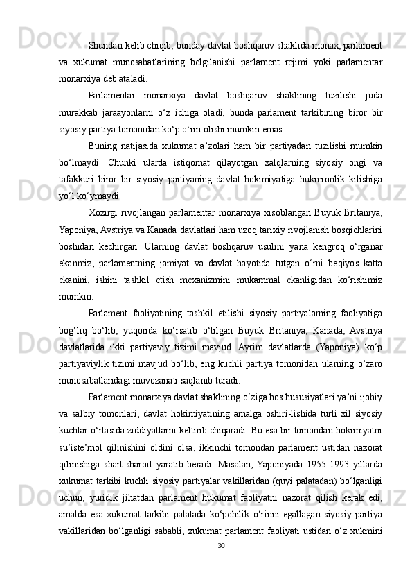 Shundan kelib chiqib, bunday davlat boshqaruv shaklida monax, parlament
va   xukumat   munosabatlarining   belgilanishi   parlament   rejimi   yoki   parlamentar
monarxiya deb ataladi.
Parlamentar   monarxiya   davlat   boshqaruv   shaklining   tuzilishi   juda
murakkab   jaraayonlarni   o‘z   ichiga   oladi,   bunda   parlament   tarkibining   biror   bir
siyosiy partiya tomonidan ko‘p o‘rin olishi mumkin emas.
Buning   natijasida   xukumat   a’zolari   ham   bir   partiyadan   tuzilishi   mumkin
bo‘lmaydi.   Chunki   ularda   istiqomat   qilayotgan   xalqlarning   siyosiy   ongi   va
tafakkuri   biror   bir   siyosiy   partiyaning   davlat   hokimiyatiga   hukmronlik   kilishiga
yo‘l ko‘ymaydi.
Xozirgi   rivojlangan   parlamentar   monarxiya   xisoblangan   Buyuk   Britaniya,
Yaponiya, Avstriya va Kanada davlatlari ham uzoq tarixiy rivojlanish bosqichlarini
boshidan   kechirgan.   Ularning   davlat   boshqaruv   usulini   yana   kengroq   o‘rganar
ekanmiz,   parlamentning   jamiyat   va   davlat   hayotida   tutgan   o‘rni   beqiyos   katta
ekanini,   ishini   tashkil   etish   mexanizmini   mukammal   ekanligidan   ko‘rishimiz
mumkin.
Parlament   faoliyatining   tashkil   etilishi   siyosiy   partiyalarning   faoliyatiga
bog‘liq   bo‘lib,   yuqorida   ko‘rsatib   o‘tilgan   Buyuk   Britaniya,   Kanada,   Avstriya
davlatlarida   ikki   partiyaviy   tizimi   mavjud.   Ayrim   davlatlarda   (Yaponiya)   ko‘p
partiyaviylik   tizimi   mavjud   bo‘lib,   eng   kuchli   partiya   tomonidan   ularning   o‘zaro
munosabatlaridagi muvozanati saqlanib turadi.
Parlament monarxiya davlat shaklining o‘ziga hos hususiyatlari ya’ni ijobiy
va   salbiy   tomonlari,   davlat   hokimiyatining   amalga   oshiri-lishida   turli   xil   siyosiy
kuchlar o‘rtasida ziddiyatlarni keltirib chiqaradi. Bu esa bir tomondan hokimiyatni
su’iste’mol   qilinishini   oldini   olsa,   ikkinchi   tomondan   parlament   ustidan   nazorat
qilinishiga   shart-sharoit   yaratib   beradi.   Masalan,  Yaponiyada   1955-1993   yillarda
xukumat tarkibi kuchli siyosiy partiyalar vakillaridan (quyi palatadan) bo‘lganligi
uchun,   yuridik   jihatdan   parlament   hukumat   faoliyatni   nazorat   qilish   kerak   edi,
amalda   esa   xukumat   tarkibi   palatada   ko‘pchilik   o‘rinni   egallagan   siyosiy   partiya
vakillaridan  bo‘lganligi   sababli,  xukumat   parlament   faoliyati  ustidan  o‘z xukmini
30 