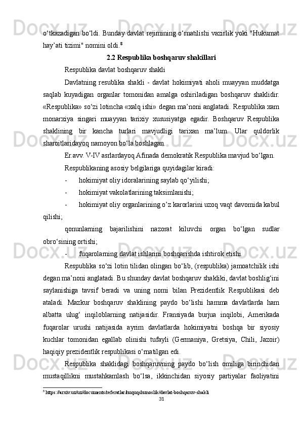 o‘tkazadigan bo‘ldi. Bunday davlat rejimining o‘rnatilishi vazirlik yoki "Hukumat
hay’ati tizimi" nomini oldi. 8
2.2 Respublika boshqaruv shakillari
Respublika davlat boshqaruv shakli
Davlatning   resublika   shakli   -   davlat   hokimiyati   aholi   muayyan   muddatga
saqlab   kuyadigan   organlar   tomonidan   amalga   oshiriladigan   boshqaruv   shaklidir.
«Respublika» so‘zi lotincha «xalq ishi» degan ma’noni anglatadi. Respublika xam
monarxiya   singari   muayyan   tarixiy   xususiyatga   egadir.   Boshqaruv   Respublika
shaklining   bir   kancha   turlari   mavjudligi   tarixan   ma’lum.   Ular   quldorlik
sharoitlaridayoq namoyon bo‘la boshlagan.
Er.avv. V-IV asrlardayoq Afinada demokratik Respublika mavjud bo‘lgan.
Respublikaning asosiy belgilariga quyidagilar kiradi:
- hokimiyat oliy idoralarining saylab qo‘yilishi;
- hokimiyat vakolatlarining taksimlanishi;
- hokimiyat oliy organlarining o’z karorlarini uzoq vaqt davomida kabul
qilishi;
qonunlarning   bajarilishini   nazorat   kiluvchi   organ   bo‘lgan   sudlar
obro‘sining ortishi;
- fuqarolarning davlat ishlarini boshqarishda ishtirok etishi.
Respublika so‘zi lotin tilidan olingan bo‘lib, (respublika) jamoatchilik ishi
degan ma’noni anglatadi. Bu shunday davlat boshqaruv shakliki, davlat boshlig‘ini
saylanishiga   tavsif   beradi   va   uning   nomi   bilan   Prezidentlik   Respublikasi   deb
ataladi.   Mazkur   boshqaruv   shaklining   paydo   bo‘lishi   hamma   davlatlarda   ham
albatta   ulug‘   inqiloblarning   natijasidir.   Fransiyada   burjua   inqilobi,   Amerikada
fuqarolar   urushi   natijasida   ayrim   davlatlarda   hokimiyatni   boshqa   bir   siyosiy
kuchlar   tomonidan   egallab   olinishi   tufayli   (Germaniya,   Gretsiya,   Chili,   Jazoir)
haqiqiy prezidentlik respublikasi o‘rnatilgan edi.
Respublika   shaklidagi   boshqaruvning   paydo   bo‘lish   omiliga   birinchidan
mustaqillikni   mustahkamlash   bo‘lsa,   ikkinchidan   siyosiy   partiyalar   faoliyatini
8
 https://arxiv.uz/uz/documents/referatlar/huquqshunoslik/davlat-boshqaruv-shakli
31 