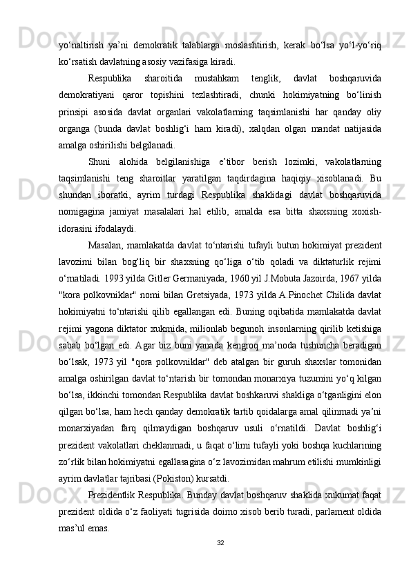 yo‘naltirish   ya’ni   demokratik   talablarga   moslashtirish,   kerak   bo‘lsa   yo‘l-yo‘riq
ko‘rsatish davlatning asosiy vazifasiga kiradi.
Respublika   sharoitida   mustahkam   tenglik,   davlat   boshqaruvida
demokratiyani   qaror   topishini   tezlashtiradi,   chunki   hokimiyatning   bo‘linish
prinsipi   asosida   davlat   organlari   vakolatlarning   taqsimlanishi   har   qanday   oliy
organga   (bunda   davlat   boshlig‘i   ham   kiradi),   xalqdan   olgan   mandat   natijasida
amalga oshirilishi belgilanadi.
Shuni   alohida   belgilanishiga   e’tibor   berish   lozimki,   vakolatlarning
taqsimlanishi   teng   sharoitlar   yaratilgan   taqdirdagina   haqiqiy   xisoblanadi.   Bu
shundan   iboratki,   ayrim   turdagi   Respublika   shaklidagi   davlat   boshqaruvida
nomigagina   jamiyat   masalalari   hal   etilib,   amalda   esa   bitta   shaxsning   xoxish-
idorasini ifodalaydi.
Masalan,   mamlakatda   davlat   to‘ntarishi   tufayli   butun   hokimiyat   prezident
lavozimi   bilan   bog‘liq   bir   shaxsning   qo‘liga   o‘tib   qoladi   va   diktaturlik   rejimi
o‘rnatiladi. 1993 yilda Gitler Germaniyada, 1960 yil J.Mobuta Jazoirda, 1967 yilda
"kora  polkovniklar"  nomi   bilan  Gretsiyada,   1973   yilda A.Pinochet   Chilida   davlat
hokimiyatni  to‘ntarishi  qilib egallangan  edi.  Buning  oqibatida mamlakatda  davlat
rejimi   yagona   diktator   xukmida,   milionlab   begunoh   insonlarning   qirilib   ketishiga
sabab   bo‘lgan   edi.  Agar   biz   buni   yanada   kengroq   ma’noda   tushuncha   beradigan
bo‘lsak,   1973   yil   "qora   polkovniklar"   deb   atalgan   bir   guruh   shaxslar   tomonidan
amalga oshirilgan davlat to‘ntarish bir tomondan monarxiya tuzumini yo‘q kilgan
bo‘lsa, ikkinchi tomondan Respublika davlat boshkaruvi shakliga o‘tganligini elon
qilgan bo‘lsa, ham hech qanday demokratik tartib qoidalarga amal qilinmadi ya’ni
monarxiyadan   farq   qilmaydigan   boshqaruv   usuli   o‘rnatildi.   Davlat   boshlig‘i
prezident vakolatlari cheklanmadi, u faqat o‘limi tufayli yoki boshqa kuchlarining
zo‘rlik bilan hokimiyatni egallasagina o‘z lavozimidan mahrum etilishi mumkinligi
ayrim davlatlar tajribasi (Pokiston) kursatdi.
Prezidentlik Respublika. Bunday davlat boshqaruv shaklida xukumat faqat
prezident oldida o‘z faoliyati tugrisida doimo xisob berib turadi, parlament oldida
mas’ul emas.
32 