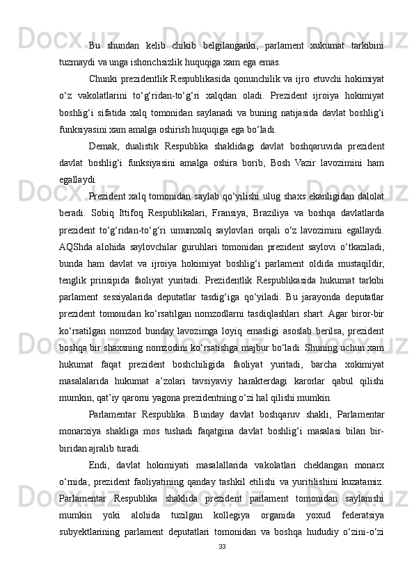Bu   shundan   kelib   chikib   belgilanganki,   parlament   xukumat   tarkibini
tuzmaydi va unga ishonchsizlik huquqiga xam ega emas.
Chunki  prezidentlik Respublikasida qonunchilik va ijro etuvchi  hokimiyat
o‘z   vakolatlarini   to‘g‘ridan-to‘g‘ri   xalqdan   oladi.   Prezident   ijroiya   hokimiyat
boshlig‘i   sifatida   xalq   tomonidan   saylanadi   va   buning   natijasida   davlat   boshlig‘i
funksiyasini xam amalga oshirish huquqiga ega bo‘ladi.
Demak,   dualistik   Respublika   shaklidagi   davlat   boshqaruvida   prezident
davlat   boshlig‘i   funksiyasini   amalga   oshira   borib,   Bosh   Vazir   lavozimini   ham
egallaydi.
Prezident  xalq tomonidan  saylab qo‘yilishi  ulug shaxs ekanligidan dalolat
beradi.   Sobiq   Ittifoq   Respublikalari,   Fransiya,   Braziliya   va   boshqa   davlatlarda
prezident   to‘g‘ridan-to‘g‘ri   umumxalq   saylovlari   orqali   o‘z   lavozimini   egallaydi.
AQShda   alohida   saylovchilar   guruhlari   tomonidan   prezident   saylovi   o‘tkaziladi,
bunda   ham   davlat   va   ijroiya   hokimiyat   boshlig‘i   parlament   oldida   mustaqildir,
tenglik   prinsipida   faoliyat   yuritadi.   Prezidentlik   Respublikasida   hukumat   tarkibi
parlament   sessiyalarida   deputatlar   tasdig‘iga   qo‘yiladi.   Bu   jarayonda   deputatlar
prezident   tomonidan   ko‘rsatilgan   nomzodlarni   tasdiqlashlari   shart.  Agar   biror-bir
ko‘rsatilgan   nomzod   bunday   lavozimga   loyiq   emasligi   asoslab   berilsa,   prezident
boshqa bir shaxsning nomzodini ko‘rsatishga majbur bo‘ladi. Shuning uchun xam
hukumat   faqat   prezident   boshchiligida   faoliyat   yuritadi,   barcha   xokimiyat
masalalarida   hukumat   a’zolari   tavsiyaviy   harakterdagi   karorlar   qabul   qilishi
mumkin, qat’iy qarorni yagona prezidentning o‘zi hal qilishi mumkin.
Parlamentar   Respublika.   Bunday   davlat   boshqaruv   shakli,   Parlamentar
monarxiya   shakliga   mos   tushadi   faqatgina   davlat   boshlig‘i   masalasi   bilan   bir-
biridan ajralib turadi.
Endi,   davlat   hokimiyati   masalallarida   vakolatlari   cheklangan   monarx
o‘rnida,   prezident   faoliyatining   qanday   tashkil   etilishi   va   yuritilishini   kuzatamiz.
Parlamentar   Respublika   shaklida   prezident   parlament   tomonidan   saylanishi
mumkin   yoki   alohida   tuzilgan   kollegiya   organida   yoxud   federatsiya
subyektlarining   parlament   deputatlari   tomonidan   va   boshqa   hududiy   o‘zini-o‘zi
33 