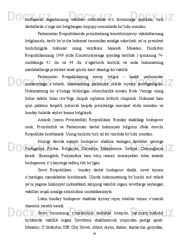 boshqarish   organlarining   vakillari   ishtirokida   o‘z   lavozimiga   quyilishi,   turli
davlatlarda o‘ziga xos belgilangan xuquqiy mezonlarda bo‘lishi mumkin.
Parlamentar   Respublikasida   prezidentning   konstitutsiyaviy   vakolatlarining
belgilanishi, tartib bo‘yicha hukumat tomonidan amalga oshiriladi, ya’ni prezident
boshchiligida   hukumat   uning   vazifasini   bajaradi.   Masalan,   Hindiston
Respublikasining   1949   yilda   Konstitutsiyasiga   quyidagi   tartibda   1-qismining   74-
moddasiga   42   chi   va   44   chi   o‘zgartirish   kiritildi   va   unda   hukumatning
maslahatlariga prezident amal qilishi shart ekanligi ko‘rsatildi.
Parlamentar   Respublikaning   asosiy   belgisi   –   huddi   parlamentar
monarxiyaga   o‘xshash,   hukumatning   parlament   oldida   siyosiy   javobgarligidir.
Hukumatning   bir   a’zosiga   bildirilgan   ishonchsizlik   asosan   Bosh   Vazirga   uning
butun   tarkibi   bilan   iste’foga   chiqish   oqibatini   keltirib   chiqaradi.   Hukumat   ham
quyi   palatani   tarqatib   yuborish   haqida   prezidentga   murojaat   etishi   mumkin   va
bunday holatda saylov kunini belgilaydi.
Aralash   (yarim   Prezidentlik)   Respublikasi.   Bunday   shakldagi   boshqaruv
usuli,   Prezidentlik   va   Parlamentar   davlat   hokimiyati   belgisini   ifoda   etuvchi
Respublika hisoblanadi. Uning tuzilishi turli xil ko‘rinishda bo‘lishi mumkin.
Hozirgi   davrda   aralash   boshqaruv   shaklini   tanlagan   davlatlar   qatoriga
Portugaliya,   Polsha,   Bolgariya,   Xorvatiya,   Makedoniya,   Serbiya,   Chernogoriya
kiradi.   Shuningdek,   Finlyandiya   ham   tuliq   rasmiy   xususiyatlari   bilan   aralash
boshqaruvni o‘z hayotiga tadbiq etib bo‘lgan.
Sovet   Respublikasi   -   bunday   davlat   boshqaruv   shakli,   sovet   tuzumi
o‘rnatilgan   mamlakatlar   hisoblanadi.   Ularda   hokimiyatning   bo‘linishi   rad   etiladi
ya’ni yagona hokimiyat mehnatkash xalqning vakillik organi sovetlarga saylangan
vakillari orqali amalga oshirilishini mustahkamlaydi.
Lekin   bunday   boshqaruv   shaklida   siyosiy   rejim   totalitar   tuzum   o‘rnatish
sharoitni yaratib beradi.
Sovet   tuzumining   o‘rnatilishini   dastlabki   bosqichi,   ma’muriy-hududiy
birliklarda   vakillik   organi   Sovetlarni   shakllantirish   yuqoridan   pastga   qarab.
Masalan, O‘zbekiston SSR Oliy Soveti, oblast, rayon, shahar, shaharcha, gosyolka,
34 