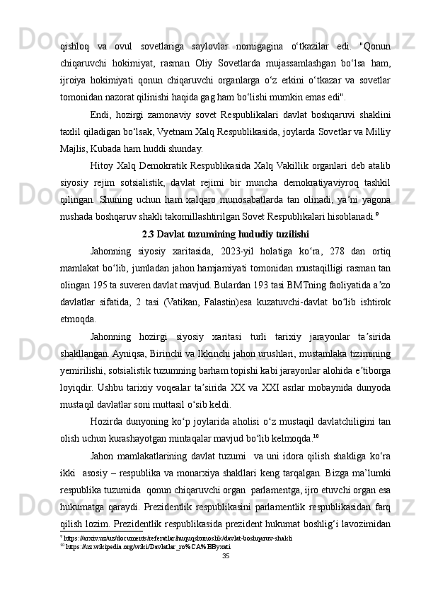 qishloq   va   ovul   sovetlariga   saylovlar   nomigagina   o‘tkazilar   edi.   "Qonun
chiqaruvchi   hokimiyat,   rasman   Oliy   Sovetlarda   mujassamlashgan   bo‘lsa   ham,
ijroiya   hokimiyati   qonun   chiqaruvchi   organlarga   o‘z   erkini   o‘tkazar   va   sovetlar
tomonidan nazorat qilinishi haqida gag ham bo‘lishi mumkin emas edi".
Endi,   hozirgi   zamonaviy   sovet   Respublikalari   davlat   boshqaruvi   shaklini
taxlil qiladigan bo‘lsak, Vyetnam Xalq Respublikasida, joylarda Sovetlar va Milliy
Majlis, Kubada ham huddi shunday.
Hitoy   Xalq   Demokratik   Respublikasida   Xalq  Vakillik   organlari   deb   atalib
siyosiy   rejim   sotsialistik,   davlat   rejimi   bir   muncha   demokratiyaviyroq   tashkil
qilingan.   Shuning   uchun   ham   xalqaro   munosabatlarda   tan   olinadi,   ya’ni   yagona
nushada boshqaruv shakli takomillashtirilgan Sovet Respublikalari hisoblanadi. 9
2.3 Davlat tuzumining hududiy tuzilishi
Jahonning   siyosiy   xaritasida,   2023-yil   holatiga   ko ra,   278   dan   ortiqʻ
mamlakat bo lib, jumladan jahon hamjamiyati tomonidan mustaqilligi  rasman tan	
ʻ
olingan 195 ta suveren davlat mavjud. Bulardan 193 tasi BMTning faoliyatida a zo	
ʼ
davlatlar   sifatida,   2   tasi   (Vatikan,   Falastin)esa   kuzatuvchi-davlat   bo lib   ishtirok	
ʻ
etmoqda.
Jahonning   hozirgi   siyosiy   xaritasi   turli   tarixiy   jarayonlar   ta sirida	
ʼ
shakllangan. Ayniqsa, Birinchi va Ikkinchi jahon urushlari, mustamlaka tizimining
yemirilishi, sotsialistik tuzumning barham topishi kabi jarayonlar alohida e tiborga
ʼ
loyiqdir.   Ushbu   tarixiy   voqealar   ta sirida   XX   va   XXI   asrlar   mobaynida   dunyoda	
ʼ
mustaqil davlatlar soni muttasil o sib keldi.	
ʻ
Hozirda   dunyoning   ko p   joylarida   aholisi   o z   mustaqil   davlatchiligini   tan	
ʻ ʻ
olish uchun kurashayotgan mintaqalar mavjud bo lib kelmoqda.	
ʻ 10
Jahon   mamlakatlarining   davlat   tuzumi     va   uni   idora   qilish   shakliga   ko‘ra
ikki     asosiy  –  respublika  va  monarxiya shakllari  keng  tarqalgan.  Bizga  ma’lumki
respublika tuzumida  qonun chiqaruvchi organ  parlamentga, ijro etuvchi organ esa
hukumatga   qaraydi.   Prezidentlik   respublikasini   parlamentlik   respublikasidan   farq
qilish lozim. Prezidentlik respublikasida prezident hukumat boshlig‘i lavozimidan
9
 https://arxiv.uz/uz/documents/referatlar/huquqshunoslik/davlat-boshqaruv-shakli
10
 https://uz.wikipedia.org/wiki/Davlatlar_ro%CA%BByxati
35 