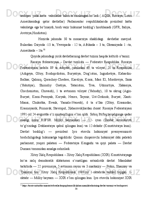 tashqari   juda katta   vakolatlar bilan ta’minlangan bo‘ladi ( AQSh, Rossiya, Lotin
Amerikasidagi   qator   davlatlar)   Parlamentar   respublikalarida   prezident   katta
vakolatga ega bo‘lmaydi, bosh vazir hukumat boshlig‘i hisoblanadi (GFR, Italiya,.
Avstriya,Hindiston).
        Hozirda   jahonda   30   ta   monarxiya   shaklidagi     davlatlar   mavjud.
Bulardan   Osiyoda   -13   ta,  Yevropada   -   12   ta,  Afrikada   –   3   ta,   Okeaniyada   1   –ta,
Amerikada – 1ta. 11
Quyida jahondagi yirik davlatlarning davlat tuzimi haqida keltirib o’tamiz.
Rassiya   federatsiyasi   –   Davlat   tuzilishi   —   Federativ   Respublika.   Rossiya
Federatsiyasi   tarkibi   89   ta   subyekt,   jumladan   49   ta   viloyat,   21   ta   Respublika
(Adigeya,   Oltoy,   Boshqirdiston,   Buryatiya,   Dog‘iston,   Ingushetiya,   Kabardin-
Balkar,   Qalmiq,   Qorachoy-Cherkes,   Kareliya,   Komi,   Mari   El,   Mordoviya,   Saxa
(Yakutiya),   Shimoliy   Osetiya,   Tatariston,   Tiva,   Udmurtiya,   Xakasiya,
Checheniston,   Chuvash),   1   ta   avtonom   viloyat   (Yahudiy),   10   ta   okrug   (Agin-
Buryat,   Komi-Permyak,   Koryak,   Nenes,   Taymir,   Ust-Ordinsk,   Buryat,   Xanti-
Mansi,   Chukotka,   Evenk,   Yamalo-Nenesk),   6   ta   o‘lka   (Oltoy,   Krasnodar,
Krasnoyarsk, Primorsk, Stavropol, Xabarovsk)lardan iborat. Rossiya Federatsiyasi
1991-yil 24-avgustda o‘z mustaqilligini e’lon qildi. Sobiq Ittifoq tarqalgunga qadar
awalgi   nomi   RSFSR.   Milliy   bayramlari   —   12-   iyun   (Davlat   suvereniteti
to‘g‘risidagi   Deklaratsiya   qabul   qilingan   kun)   va   12-dekabr   (Konstitutsiya   kuni).
Davlat   boshlig‘i   —   prezident.   Ijro   etuvchi   hokimiyat   premyerministr
boshchiligidagi   hukumatga   tegishlidir.   Qonun   chiqaruvchi   hokimiyat   ikki   palatali
parlament,   yuqori   palatasi   —   Federatsiya   Kengashi   va   quyi   palata   —   Davlat
Dumasi tomonidan amalga oshiriladi.
Xitoy Xalq Respublikasi – Xitoy Xalq Respublikasi (XXR) Konstitutsiyaga
ko‘ra   xalq   demokratik   diktaturasi   o‘rnatilgan   sotsialistik   davlat.   Mamlakat
tarkibida — 22 provinsiya, 5 avtonom rayon va 3 markaziy — Pekin, Shanxay va
Tyanszin   bor.   Xitoy   Xalq   Respublikasi   1949-yil   1-oktabrda   tashkil   topgan.   1-
oktabr — Milliy bayram — XXR e’lon qilingan kun. Ijro etuvchi hokimiyat XXR
11
 https://arxiv.uz/uz/documents/referatlar/huquqshunoslik/jahon-mamlakatlarining-davlat-tuzumi-va-boshqaruvi
36 