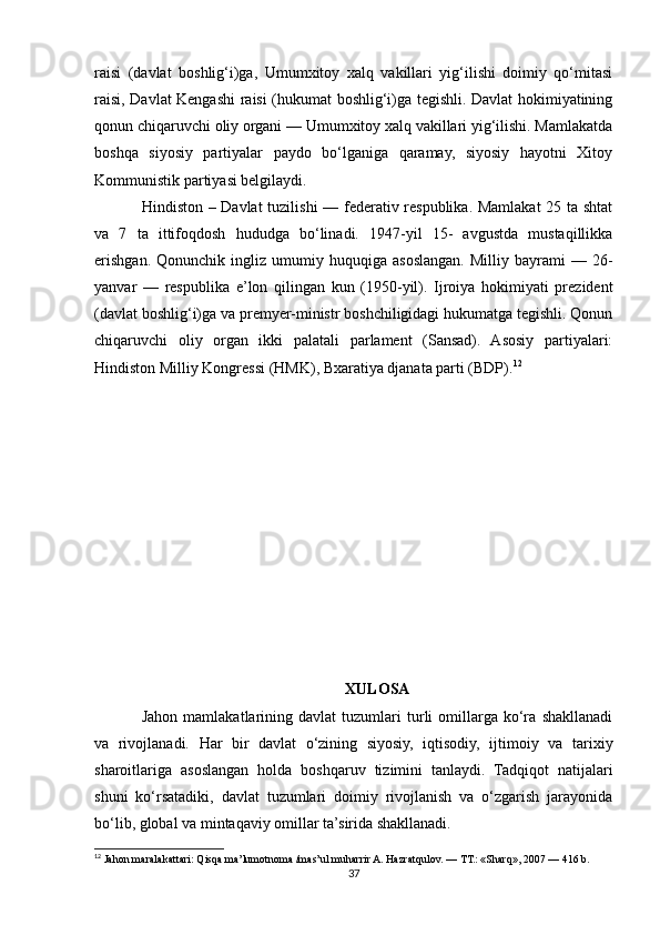 raisi   (davlat   boshlig‘i)ga,   Umumxitoy   xalq   vakillari   yig‘ilishi   doimiy   qo‘mitasi
raisi, Davlat Kengashi raisi (hukumat boshlig‘i)ga tegishli. Davlat hokimiyatining
qonun chiqaruvchi oliy organi — Umumxitoy xalq vakillari yig‘ilishi. Mamlakatda
boshqa   siyosiy   partiyalar   paydo   bo‘lganiga   qaramay,   siyosiy   hayotni   Xitoy
Kommunistik partiyasi belgilaydi. 
Hindiston – Davlat tuzilishi — federativ respublika. Mamlakat  25 ta shtat
va   7   ta   ittifoqdosh   hududga   bo‘linadi.   1947-yil   15-   avgustda   mustaqillikka
erishgan.   Qonunchik  ingliz   umumiy   huquqiga   asoslangan.   Milliy   bayrami   —   26-
yanvar   —   respublika   e’lon   qilingan   kun   (1950-yil).   Ijroiya   hokimiyati   prezident
(davlat boshlig‘i)ga va premyer-ministr boshchiligidagi hukumatga tegishli. Qonun
chiqaruvchi   oliy   organ   ikki   palatali   parlament   (Sansad).   Asosiy   partiyalari:
Hindiston Milliy Kongressi (HMK), Bxaratiya djanata parti (BDP). 12
XULOSA
Jahon   mamlakatlarining   davlat   tuzumlari   turli   omillarga   ko‘ra   shakllanadi
va   rivojlanadi.   Har   bir   davlat   o‘zining   siyosiy,   iqtisodiy,   ijtimoiy   va   tarixiy
sharoitlariga   asoslangan   holda   boshqaruv   tizimini   tanlaydi.   Tadqiqot   natijalari
shuni   ko‘rsatadiki,   davlat   tuzumlari   doimiy   rivojlanish   va   o‘zgarish   jarayonida
bo‘lib, global va mintaqaviy omillar ta’sirida shakllanadi.
12
 Jahon maralakattari: Qisqa ma’lumotnoma /mas’ul muharrir A. Hazratqulov. — ТТ.: «Sharq», 2007 — 416 b.
37 