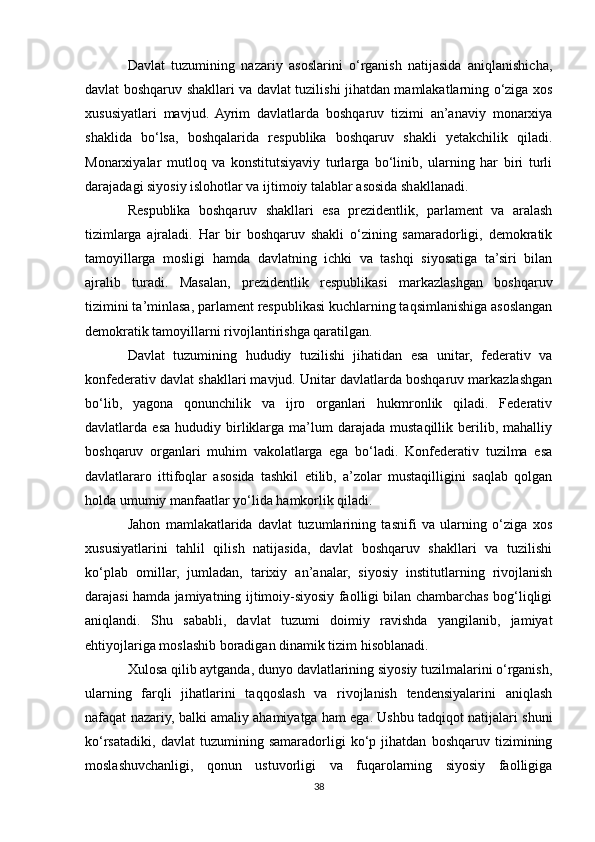 Davlat   tuzumining   nazariy   asoslarini   o‘rganish   natijasida   aniqlanishicha,
davlat boshqaruv shakllari va davlat tuzilishi jihatdan mamlakatlarning o‘ziga xos
xususiyatlari   mavjud.   Ayrim   davlatlarda   boshqaruv   tizimi   an’anaviy   monarxiya
shaklida   bo‘lsa,   boshqalarida   respublika   boshqaruv   shakli   yetakchilik   qiladi.
Monarxiyalar   mutloq   va   konstitutsiyaviy   turlarga   bo‘linib,   ularning   har   biri   turli
darajadagi siyosiy islohotlar va ijtimoiy talablar asosida shakllanadi.
Respublika   boshqaruv   shakllari   esa   prezidentlik,   parlament   va   aralash
tizimlarga   ajraladi.   Har   bir   boshqaruv   shakli   o‘zining   samaradorligi,   demokratik
tamoyillarga   mosligi   hamda   davlatning   ichki   va   tashqi   siyosatiga   ta’siri   bilan
ajralib   turadi.   Masalan,   prezidentlik   respublikasi   markazlashgan   boshqaruv
tizimini ta’minlasa, parlament respublikasi kuchlarning taqsimlanishiga asoslangan
demokratik tamoyillarni rivojlantirishga qaratilgan.
Davlat   tuzumining   hududiy   tuzilishi   jihatidan   esa   unitar,   federativ   va
konfederativ davlat shakllari mavjud. Unitar davlatlarda boshqaruv markazlashgan
bo‘lib,   yagona   qonunchilik   va   ijro   organlari   hukmronlik   qiladi.   Federativ
davlatlarda  esa   hududiy  birliklarga   ma’lum   darajada   mustaqillik   berilib,   mahalliy
boshqaruv   organlari   muhim   vakolatlarga   ega   bo‘ladi.   Konfederativ   tuzilma   esa
davlatlararo   ittifoqlar   asosida   tashkil   etilib,   a’zolar   mustaqilligini   saqlab   qolgan
holda umumiy manfaatlar yo‘lida hamkorlik qiladi.
Jahon   mamlakatlarida   davlat   tuzumlarining   tasnifi   va   ularning   o‘ziga   xos
xususiyatlarini   tahlil   qilish   natijasida,   davlat   boshqaruv   shakllari   va   tuzilishi
ko‘plab   omillar,   jumladan,   tarixiy   an’analar,   siyosiy   institutlarning   rivojlanish
darajasi hamda jamiyatning ijtimoiy-siyosiy faolligi bilan chambarchas bog‘liqligi
aniqlandi.   Shu   sababli,   davlat   tuzumi   doimiy   ravishda   yangilanib,   jamiyat
ehtiyojlariga moslashib boradigan dinamik tizim hisoblanadi.
Xulosa qilib aytganda, dunyo davlatlarining siyosiy tuzilmalarini o‘rganish,
ularning   farqli   jihatlarini   taqqoslash   va   rivojlanish   tendensiyalarini   aniqlash
nafaqat nazariy, balki amaliy ahamiyatga ham ega. Ushbu tadqiqot natijalari shuni
ko‘rsatadiki,   davlat   tuzumining   samaradorligi   ko‘p   jihatdan   boshqaruv   tizimining
moslashuvchanligi,   qonun   ustuvorligi   va   fuqarolarning   siyosiy   faolligiga
38 