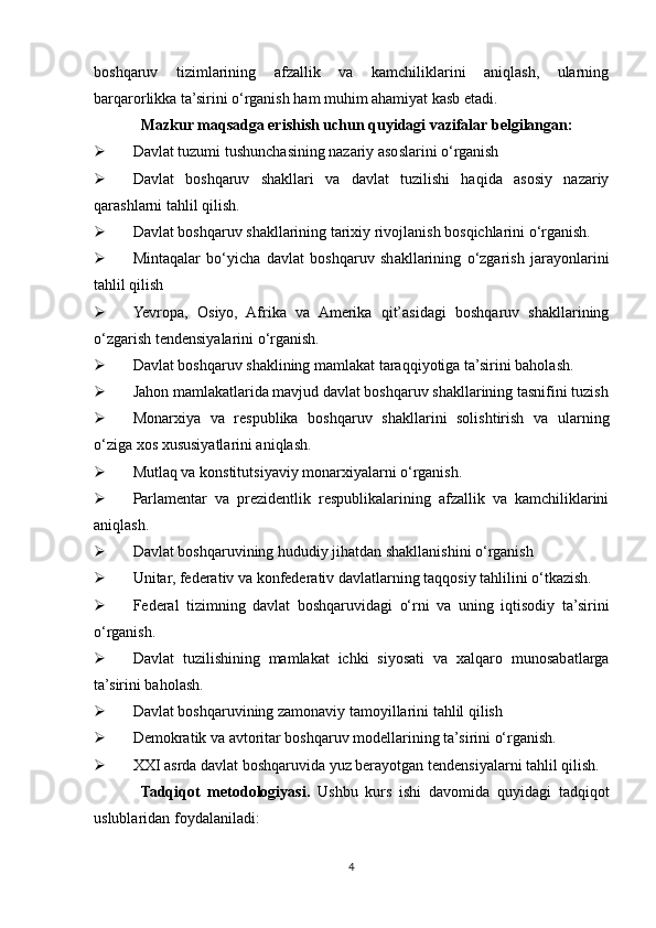 boshqaruv   tizimlarining   afzallik   va   kamchiliklarini   aniqlash,   ularning
barqarorlikka ta’sirini o‘rganish ham muhim ahamiyat kasb etadi.
Mazkur maqsadga erishish uchun quyidagi vazifalar belgilangan:
 Davlat tuzumi tushunchasining nazariy asoslarini o‘rganish
 Davlat   boshqaruv   shakllari   va   davlat   tuzilishi   haqida   asosiy   nazariy
qarashlarni tahlil qilish.
 Davlat boshqaruv shakllarining tarixiy rivojlanish bosqichlarini o‘rganish.
 Mintaqalar   bo‘yicha   davlat   boshqaruv   shakllarining   o‘zgarish   jarayonlarini
tahlil qilish
 Yevropa,   Osiyo,   Afrika   va   Amerika   qit’asidagi   boshqaruv   shakllarining
o‘zgarish tendensiyalarini o‘rganish.
 Davlat boshqaruv shaklining mamlakat taraqqiyotiga ta’sirini baholash.
 Jahon mamlakatlarida mavjud davlat boshqaruv shakllarining tasnifini tuzish
 Monarxiya   va   respublika   boshqaruv   shakllarini   solishtirish   va   ularning
o‘ziga xos xususiyatlarini aniqlash.
 Mutlaq va konstitutsiyaviy monarxiyalarni o‘rganish.
 Parlamentar   va   prezidentlik   respublikalarining   afzallik   va   kamchiliklarini
aniqlash.
 Davlat boshqaruvining hududiy jihatdan shakllanishini o‘rganish
 Unitar, federativ va konfederativ davlatlarning taqqosiy tahlilini o‘tkazish.
 Federal   tizimning   davlat   boshqaruvidagi   o‘rni   va   uning   iqtisodiy   ta’sirini
o‘rganish.
 Davlat   tuzilishining   mamlakat   ichki   siyosati   va   xalqaro   munosabatlarga
ta’sirini baholash.
 Davlat boshqaruvining zamonaviy tamoyillarini tahlil qilish
 Demokratik va avtoritar boshqaruv modellarining ta’sirini o‘rganish.
 XXI asrda davlat boshqaruvida yuz berayotgan tendensiyalarni tahlil qilish.
Tadqiqot   metodologiyasi.   Ushbu   kurs   ishi   davomida   quyidagi   tadqiqot
uslublaridan foydalaniladi:
4 