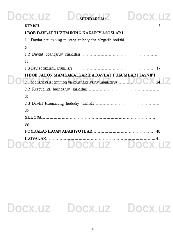 MUNDARIJA:
KIRISH…………………………………………………………………………… 3
I BOB DAVLAT TUZUMINING NAZARIY ASOSLARI 
1.1 Davlat  tuzumining mintaqalar bo’yicha o’zgarib borishi………………………
6
1.2   Davlat   boshqaruv   shakillari…………………………………………………...
11
1.3 Davlat tuzilishi shakillari…………………………………………………….. 19
II BOB JAHON MAMLAKATLARIDA DAVLAT TUZUMLARI TASNIFI 
2.1 Monarxiyalar (mutloq va konstitutsiyaviy monarxiya)……………………… 24
2.2   Respublika   boshqaruv   shakillari………………………………………………
31
2.3   Davlat   tuzumining   hududiy   tuzilishi………………………………………….
35
XULOSA…………………………………………………………………………
38
FOYDALANILGAN ADABIYOTLAR……………………………………….. 40
ILOVALAR……………………………………………………………………... 41
43 